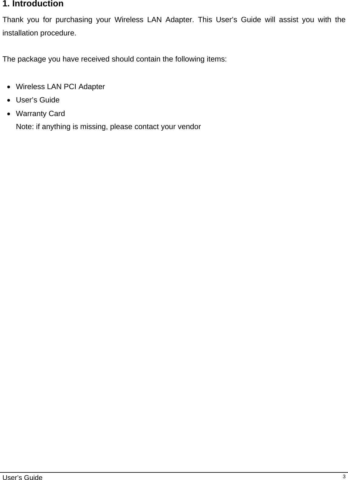                                                                                                                                                                                                                                         User’s Guide   31. Introduction  Thank you for purchasing your Wireless LAN Adapter. This User’s Guide will assist you with the installation procedure.   The package you have received should contain the following items:  •  Wireless LAN PCI Adapter • User’s Guide • Warranty Card Note: if anything is missing, please contact your vendor     