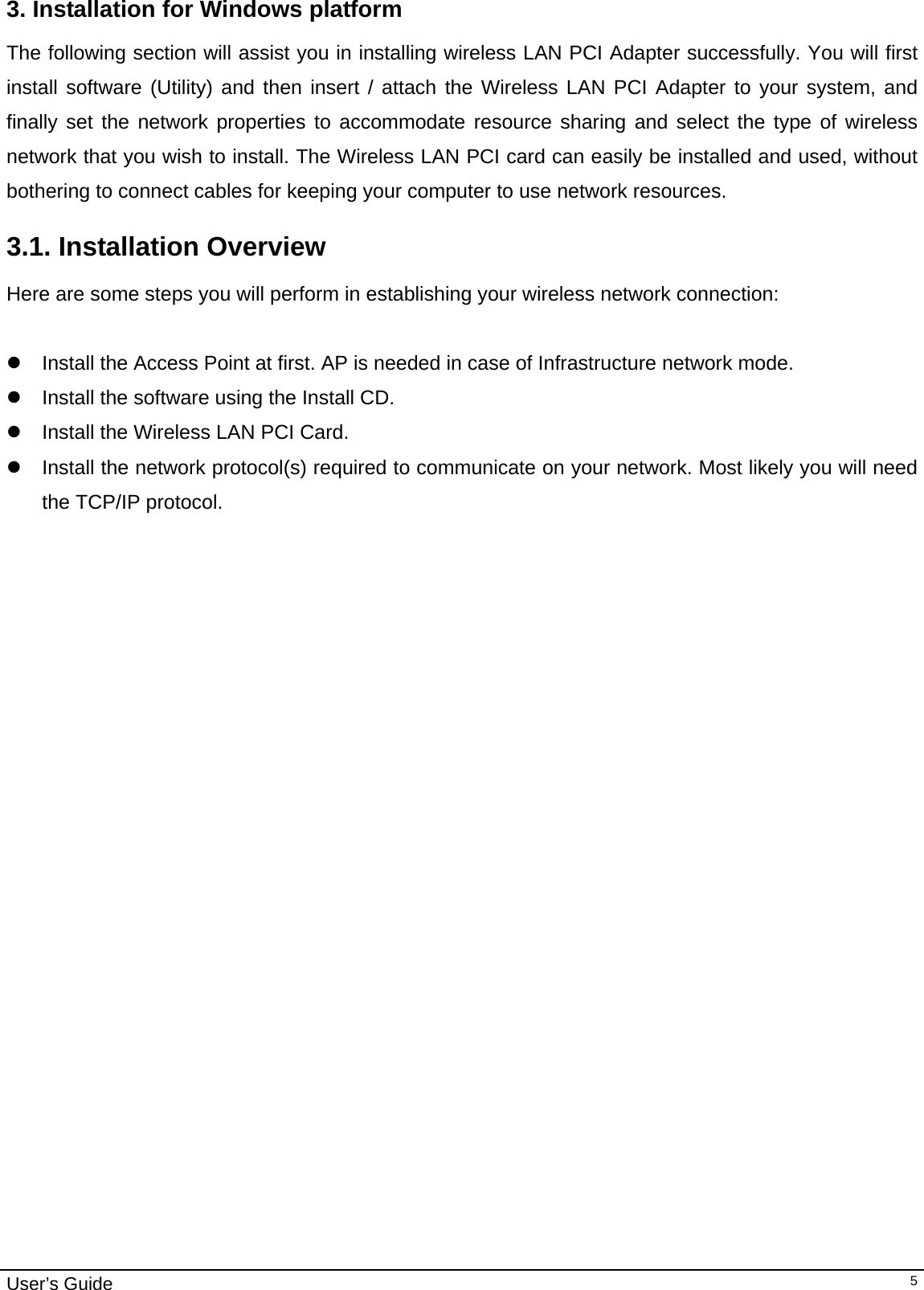                                                                                                                                                                                                                                         User’s Guide   53. Installation for Windows platform The following section will assist you in installing wireless LAN PCI Adapter successfully. You will first install software (Utility) and then insert / attach the Wireless LAN PCI Adapter to your system, and finally set the network properties to accommodate resource sharing and select the type of wireless network that you wish to install. The Wireless LAN PCI card can easily be installed and used, without bothering to connect cables for keeping your computer to use network resources.  3.1. Installation Overview Here are some steps you will perform in establishing your wireless network connection:  z  Install the Access Point at first. AP is needed in case of Infrastructure network mode.  z  Install the software using the Install CD.  z  Install the Wireless LAN PCI Card. z  Install the network protocol(s) required to communicate on your network. Most likely you will need the TCP/IP protocol.    