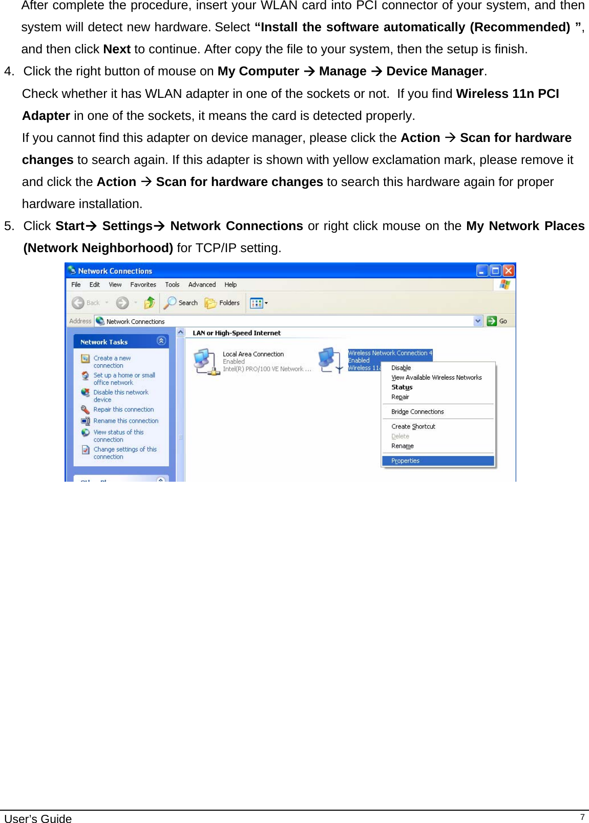                                                                                                                                                                                                                                         User’s Guide   7After complete the procedure, insert your WLAN card into PCI connector of your system, and then system will detect new hardware. Select “Install the software automatically (Recommended) ”, and then click Next to continue. After copy the file to your system, then the setup is finish.  4.  Click the right button of mouse on My Computer Æ Manage Æ Device Manager.   Check whether it has WLAN adapter in one of the sockets or not.  If you find Wireless 11n PCI Adapter in one of the sockets, it means the card is detected properly. If you cannot find this adapter on device manager, please click the Action Æ Scan for hardware changes to search again. If this adapter is shown with yellow exclamation mark, please remove it and click the Action Æ Scan for hardware changes to search this hardware again for proper hardware installation. 5. Click StartÆ SettingsÆ Network Connections or right click mouse on the My Network Places (Network Neighborhood) for TCP/IP setting.  