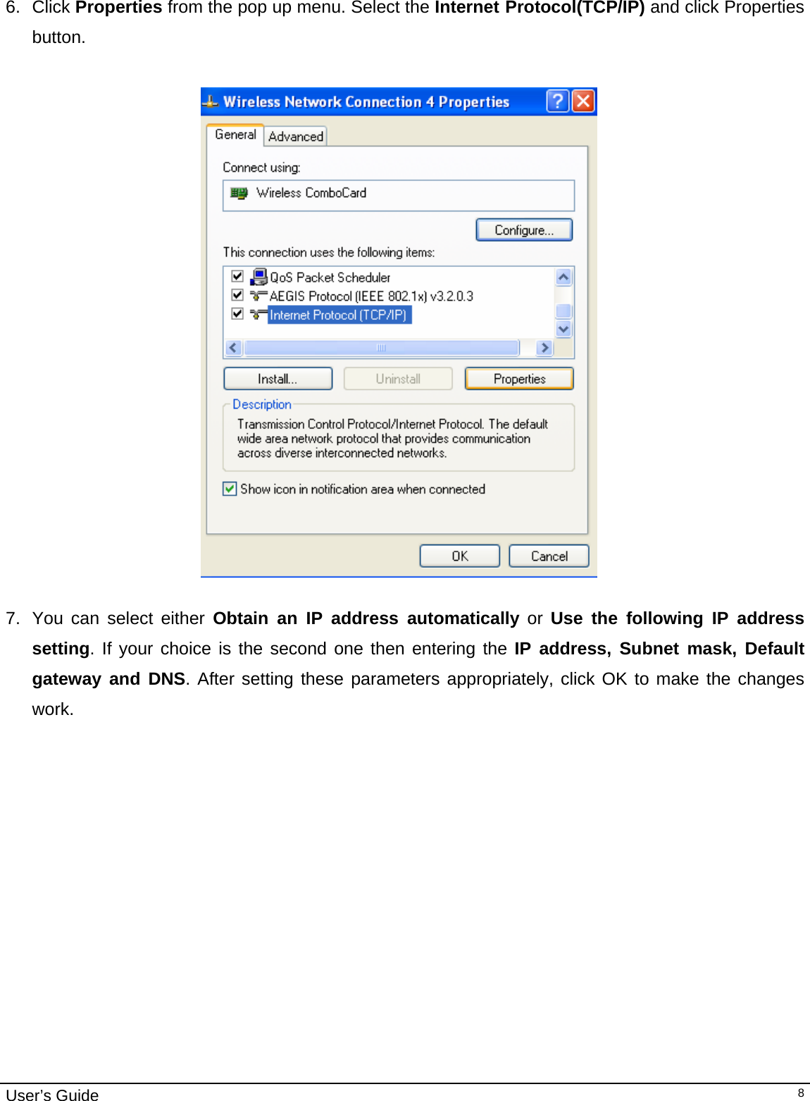                                                                                                                                                                                                                                         User’s Guide   8 6. Click Properties from the pop up menu. Select the Internet Protocol(TCP/IP) and click Properties button.    7.  You can select either Obtain an IP address automatically or Use the following IP address setting. If your choice is the second one then entering the IP address, Subnet mask, Default  gateway and DNS. After setting these parameters appropriately, click OK to make the changes work.  