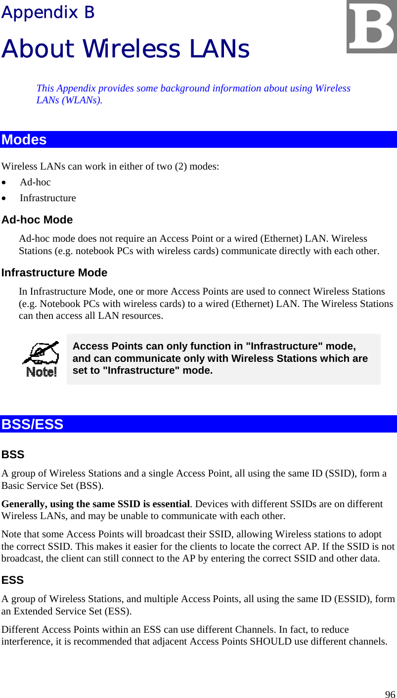  96 Appendix B About Wireless LANs This Appendix provides some background information about using Wireless LANs (WLANs). Modes Wireless LANs can work in either of two (2) modes: •  Ad-hoc •  Infrastructure Ad-hoc Mode Ad-hoc mode does not require an Access Point or a wired (Ethernet) LAN. Wireless Stations (e.g. notebook PCs with wireless cards) communicate directly with each other. Infrastructure Mode In Infrastructure Mode, one or more Access Points are used to connect Wireless Stations (e.g. Notebook PCs with wireless cards) to a wired (Ethernet) LAN. The Wireless Stations can then access all LAN resources.  Access Points can only function in &quot;Infrastructure&quot; mode, and can communicate only with Wireless Stations which are set to &quot;Infrastructure&quot; mode.  BSS/ESS BSS A group of Wireless Stations and a single Access Point, all using the same ID (SSID), form a Basic Service Set (BSS). Generally, using the same SSID is essential. Devices with different SSIDs are on different Wireless LANs, and may be unable to communicate with each other.  Note that some Access Points will broadcast their SSID, allowing Wireless stations to adopt the correct SSID. This makes it easier for the clients to locate the correct AP. If the SSID is not broadcast, the client can still connect to the AP by entering the correct SSID and other data. ESS A group of Wireless Stations, and multiple Access Points, all using the same ID (ESSID), form an Extended Service Set (ESS). Different Access Points within an ESS can use different Channels. In fact, to reduce interference, it is recommended that adjacent Access Points SHOULD use different channels. B 