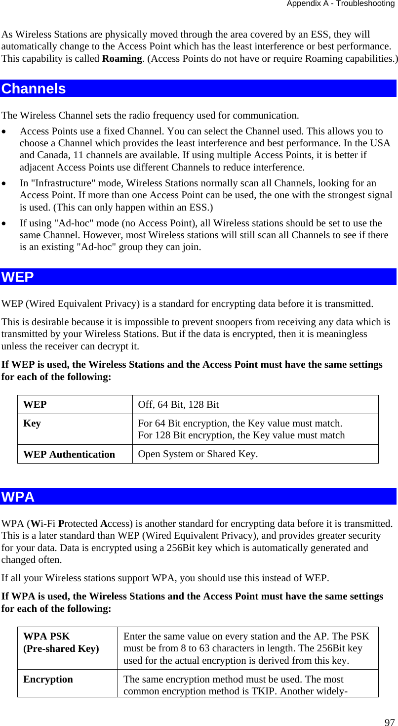 Appendix A - Troubleshooting 97 As Wireless Stations are physically moved through the area covered by an ESS, they will automatically change to the Access Point which has the least interference or best performance. This capability is called Roaming. (Access Points do not have or require Roaming capabilities.) Channels The Wireless Channel sets the radio frequency used for communication.  •  Access Points use a fixed Channel. You can select the Channel used. This allows you to choose a Channel which provides the least interference and best performance. In the USA and Canada, 11 channels are available. If using multiple Access Points, it is better if adjacent Access Points use different Channels to reduce interference. •  In &quot;Infrastructure&quot; mode, Wireless Stations normally scan all Channels, looking for an Access Point. If more than one Access Point can be used, the one with the strongest signal is used. (This can only happen within an ESS.) •  If using &quot;Ad-hoc&quot; mode (no Access Point), all Wireless stations should be set to use the same Channel. However, most Wireless stations will still scan all Channels to see if there is an existing &quot;Ad-hoc&quot; group they can join. WEP WEP (Wired Equivalent Privacy) is a standard for encrypting data before it is transmitted.  This is desirable because it is impossible to prevent snoopers from receiving any data which is transmitted by your Wireless Stations. But if the data is encrypted, then it is meaningless unless the receiver can decrypt it. If WEP is used, the Wireless Stations and the Access Point must have the same settings for each of the following: WEP  Off, 64 Bit, 128 Bit Key  For 64 Bit encryption, the Key value must match.  For 128 Bit encryption, the Key value must match WEP Authentication  Open System or Shared Key.  WPA WPA (Wi-Fi Protected Access) is another standard for encrypting data before it is transmitted. This is a later standard than WEP (Wired Equivalent Privacy), and provides greater security for your data. Data is encrypted using a 256Bit key which is automatically generated and changed often.  If all your Wireless stations support WPA, you should use this instead of WEP. If WPA is used, the Wireless Stations and the Access Point must have the same settings for each of the following: WPA PSK  (Pre-shared Key)  Enter the same value on every station and the AP. The PSK must be from 8 to 63 characters in length. The 256Bit key used for the actual encryption is derived from this key. Encryption  The same encryption method must be used. The most common encryption method is TKIP. Another widely-