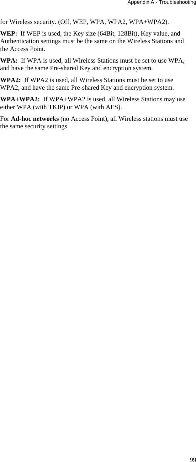 Appendix A - Troubleshooting 99 for Wireless security. (Off, WEP, WPA, WPA2, WPA+WPA2). WEP:  If WEP is used, the Key size (64Bit, 128Bit), Key value, and Authentication settings must be the same on the Wireless Stations and the Access Point. WPA:  If WPA is used, all Wireless Stations must be set to use WPA, and have the same Pre-shared Key and encryption system. WPA2:  If WPA2 is used, all Wireless Stations must be set to use WPA2, and have the same Pre-shared Key and encryption system. WPA+WPA2:  If WPA+WPA2 is used, all Wireless Stations may use either WPA (with TKIP) or WPA (with AES). For Ad-hoc networks (no Access Point), all Wireless stations must use the same security settings.  