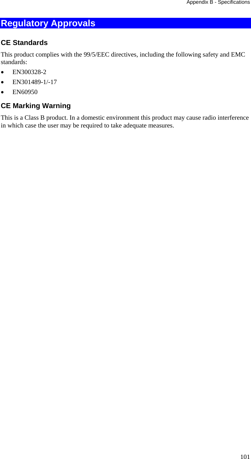 Appendix B - Specifications 101 Regulatory Approvals CE Standards This product complies with the 99/5/EEC directives, including the following safety and EMC standards: •  EN300328-2 •  EN301489-1/-17 •  EN60950 CE Marking Warning This is a Class B product. In a domestic environment this product may cause radio interference in which case the user may be required to take adequate measures.   