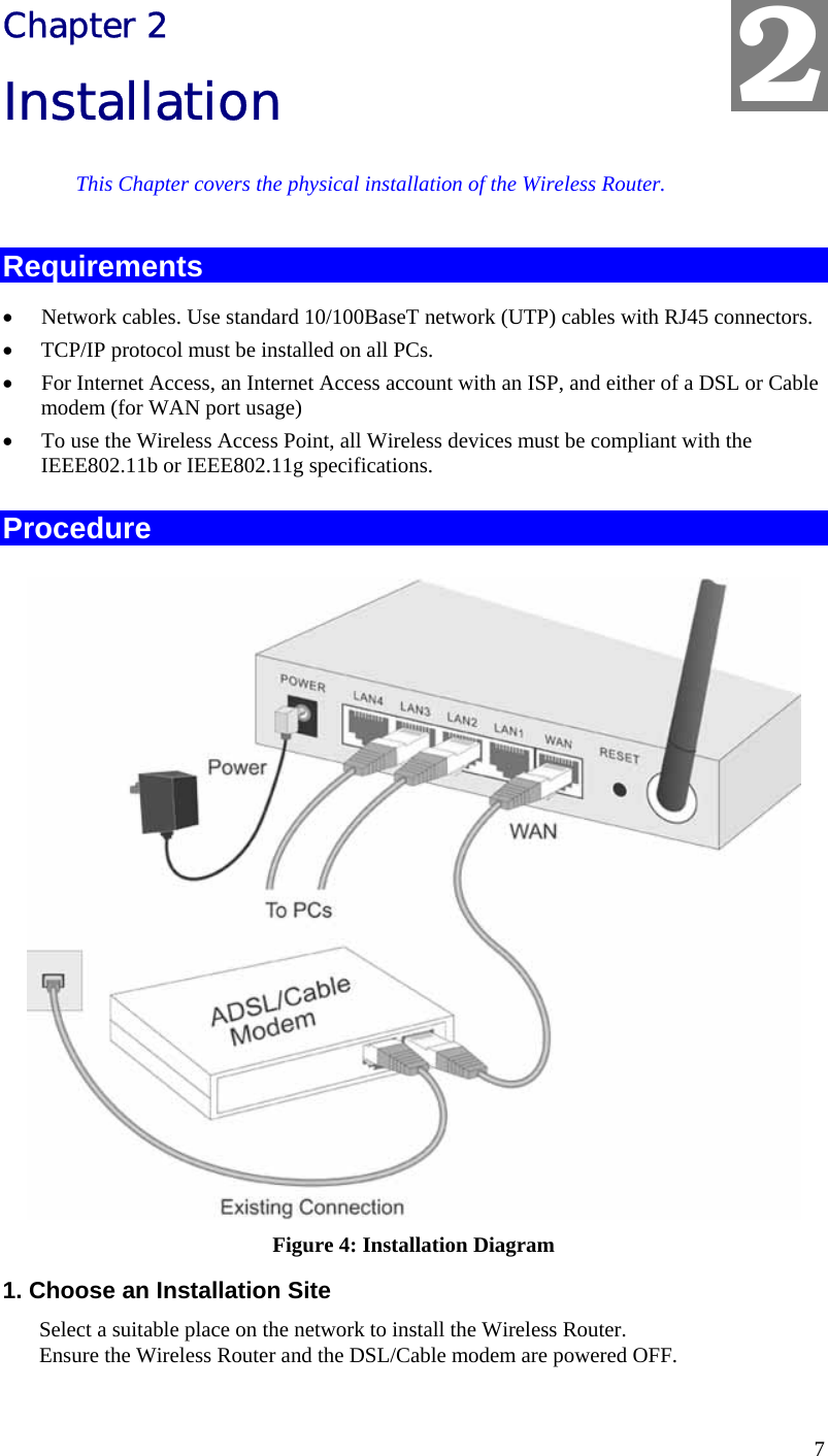  7 Chapter 2 Installation This Chapter covers the physical installation of the Wireless Router. Requirements •  Network cables. Use standard 10/100BaseT network (UTP) cables with RJ45 connectors. •  TCP/IP protocol must be installed on all PCs. •  For Internet Access, an Internet Access account with an ISP, and either of a DSL or Cable modem (for WAN port usage) •  To use the Wireless Access Point, all Wireless devices must be compliant with the IEEE802.11b or IEEE802.11g specifications. Procedure  Figure 4: Installation Diagram 1. Choose an Installation Site Select a suitable place on the network to install the Wireless Router.  Ensure the Wireless Router and the DSL/Cable modem are powered OFF.  2 