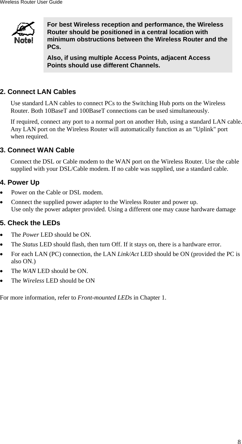 Wireless Router User Guide 8  For best Wireless reception and performance, the Wireless Router should be positioned in a central location with minimum obstructions between the Wireless Router and the PCs. Also, if using multiple Access Points, adjacent Access Points should use different Channels.  2. Connect LAN Cables Use standard LAN cables to connect PCs to the Switching Hub ports on the Wireless Router. Both 10BaseT and 100BaseT connections can be used simultaneously. If required, connect any port to a normal port on another Hub, using a standard LAN cable. Any LAN port on the Wireless Router will automatically function as an &quot;Uplink&quot; port when required. 3. Connect WAN Cable Connect the DSL or Cable modem to the WAN port on the Wireless Router. Use the cable supplied with your DSL/Cable modem. If no cable was supplied, use a standard cable. 4. Power Up •  Power on the Cable or DSL modem. •  Connect the supplied power adapter to the Wireless Router and power up.  Use only the power adapter provided. Using a different one may cause hardware damage 5. Check the LEDs •  The Power LED should be ON. •  The Status LED should flash, then turn Off. If it stays on, there is a hardware error. •  For each LAN (PC) connection, the LAN Link/Act LED should be ON (provided the PC is also ON.) •  The WAN LED should be ON. •  The Wireless LED should be ON For more information, refer to Front-mounted LEDs in Chapter 1.  