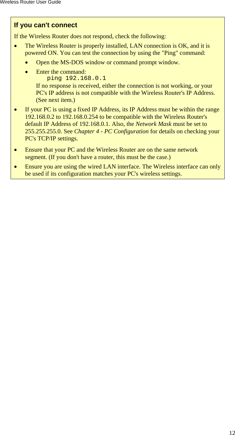 Wireless Router User Guide 12 If you can&apos;t connect If the Wireless Router does not respond, check the following: •  The Wireless Router is properly installed, LAN connection is OK, and it is powered ON. You can test the connection by using the &quot;Ping&quot; command: •  Open the MS-DOS window or command prompt window. •  Enter the command:    ping 192.168.0.1 If no response is received, either the connection is not working, or your PC&apos;s IP address is not compatible with the Wireless Router&apos;s IP Address. (See next item.) •  If your PC is using a fixed IP Address, its IP Address must be within the range 192.168.0.2 to 192.168.0.254 to be compatible with the Wireless Router&apos;s default IP Address of 192.168.0.1. Also, the Network Mask must be set to 255.255.255.0. See Chapter 4 - PC Configuration for details on checking your PC&apos;s TCP/IP settings. •  Ensure that your PC and the Wireless Router are on the same network segment. (If you don&apos;t have a router, this must be the case.)  •  Ensure you are using the wired LAN interface. The Wireless interface can only be used if its configuration matches your PC&apos;s wireless settings.  