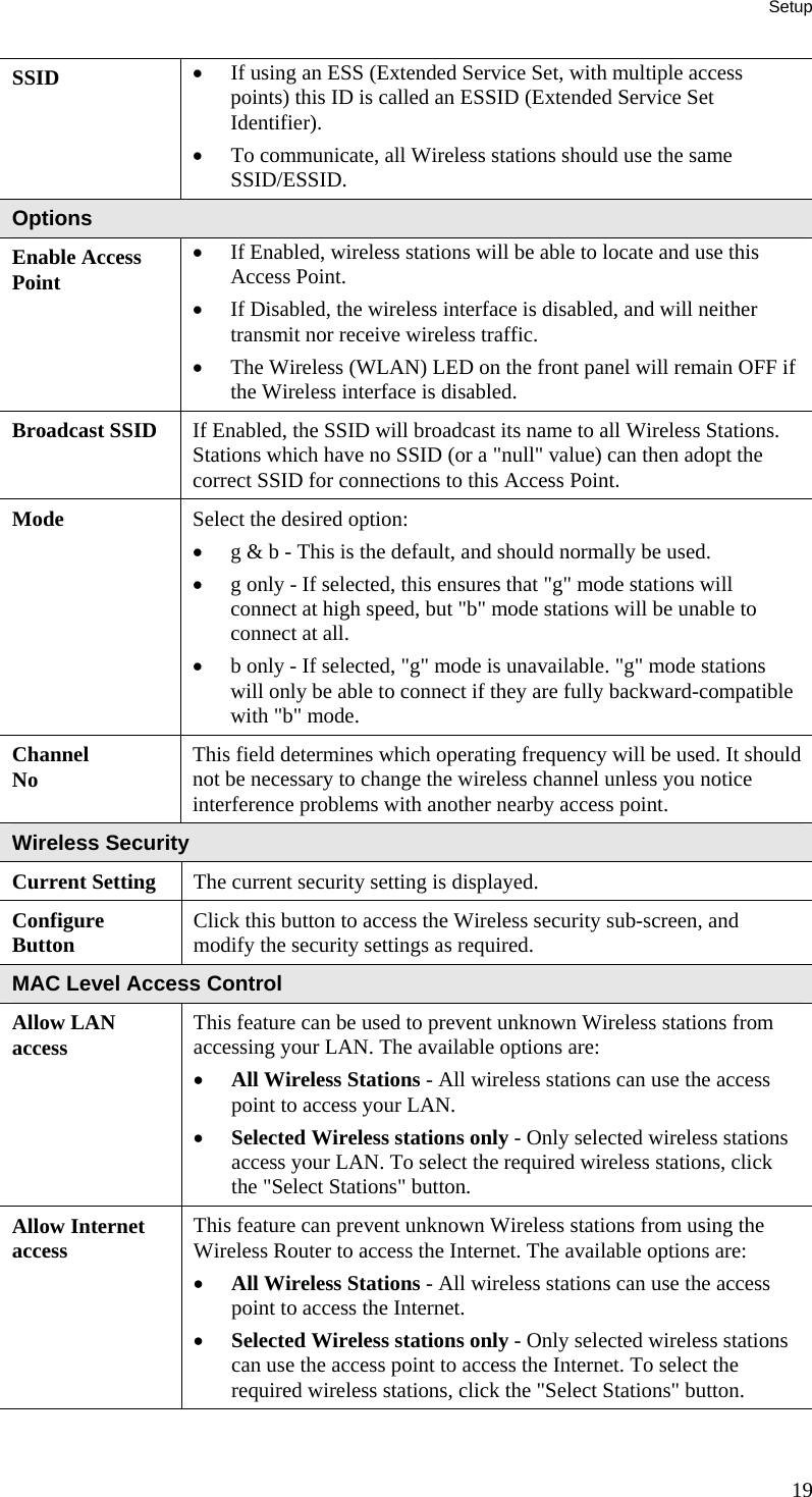 Setup 19 SSID  •  If using an ESS (Extended Service Set, with multiple access points) this ID is called an ESSID (Extended Service Set Identifier). •  To communicate, all Wireless stations should use the same SSID/ESSID. Options Enable Access Point •  If Enabled, wireless stations will be able to locate and use this Access Point.  •  If Disabled, the wireless interface is disabled, and will neither transmit nor receive wireless traffic.  •  The Wireless (WLAN) LED on the front panel will remain OFF if the Wireless interface is disabled.  Broadcast SSID  If Enabled, the SSID will broadcast its name to all Wireless Stations. Stations which have no SSID (or a &quot;null&quot; value) can then adopt the correct SSID for connections to this Access Point. Mode  Select the desired option:  •  g &amp; b - This is the default, and should normally be used.  •  g only - If selected, this ensures that &quot;g&quot; mode stations will connect at high speed, but &quot;b&quot; mode stations will be unable to connect at all.  •  b only - If selected, &quot;g&quot; mode is unavailable. &quot;g&quot; mode stations will only be able to connect if they are fully backward-compatible with &quot;b&quot; mode.  Channel No  This field determines which operating frequency will be used. It should not be necessary to change the wireless channel unless you notice interference problems with another nearby access point. Wireless Security Current Setting  The current security setting is displayed. Configure  Button  Click this button to access the Wireless security sub-screen, and modify the security settings as required. MAC Level Access Control Allow LAN access  This feature can be used to prevent unknown Wireless stations from accessing your LAN. The available options are: •  All Wireless Stations - All wireless stations can use the access point to access your LAN.  •  Selected Wireless stations only - Only selected wireless stations access your LAN. To select the required wireless stations, click the &quot;Select Stations&quot; button.  Allow Internet access  This feature can prevent unknown Wireless stations from using the Wireless Router to access the Internet. The available options are: •  All Wireless Stations - All wireless stations can use the access point to access the Internet.  •  Selected Wireless stations only - Only selected wireless stations can use the access point to access the Internet. To select the required wireless stations, click the &quot;Select Stations&quot; button.   