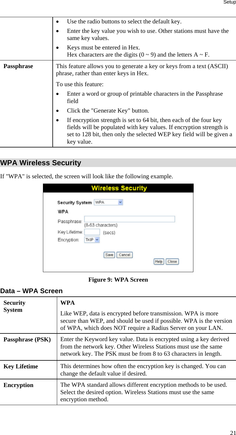 Setup 21 •  Use the radio buttons to select the default key.  •  Enter the key value you wish to use. Other stations must have the same key values.  •  Keys must be entered in Hex.  Hex characters are the digits (0 ~ 9) and the letters A ~ F.  Passphrase  This feature allows you to generate a key or keys from a text (ASCII) phrase, rather than enter keys in Hex. To use this feature: •  Enter a word or group of printable characters in the Passphrase field •  Click the &quot;Generate Key&quot; button. •  If encryption strength is set to 64 bit, then each of the four key fields will be populated with key values. If encryption strength is set to 128 bit, then only the selected WEP key field will be given a key value.  WPA Wireless Security If &quot;WPA&quot; is selected, the screen will look like the following example.  Figure 9: WPA Screen Data – WPA Screen Security System  WPA Like WEP, data is encrypted before transmission. WPA is more secure than WEP, and should be used if possible. WPA is the version of WPA, which does NOT require a Radius Server on your LAN. Passphrase (PSK)  Enter the Keyword key value. Data is encrypted using a key derived from the network key. Other Wireless Stations must use the same network key. The PSK must be from 8 to 63 characters in length. Key Lifetime  This determines how often the encryption key is changed. You can change the default value if desired. Encryption  The WPA standard allows different encryption methods to be used. Select the desired option. Wireless Stations must use the same encryption method.  