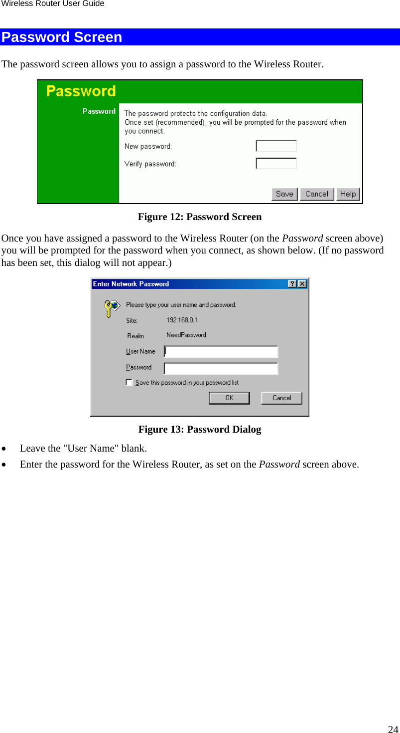 Wireless Router User Guide 24 Password Screen The password screen allows you to assign a password to the Wireless Router.  Figure 12: Password Screen Once you have assigned a password to the Wireless Router (on the Password screen above) you will be prompted for the password when you connect, as shown below. (If no password has been set, this dialog will not appear.)  Figure 13: Password Dialog •  Leave the &quot;User Name&quot; blank. •  Enter the password for the Wireless Router, as set on the Password screen above.  