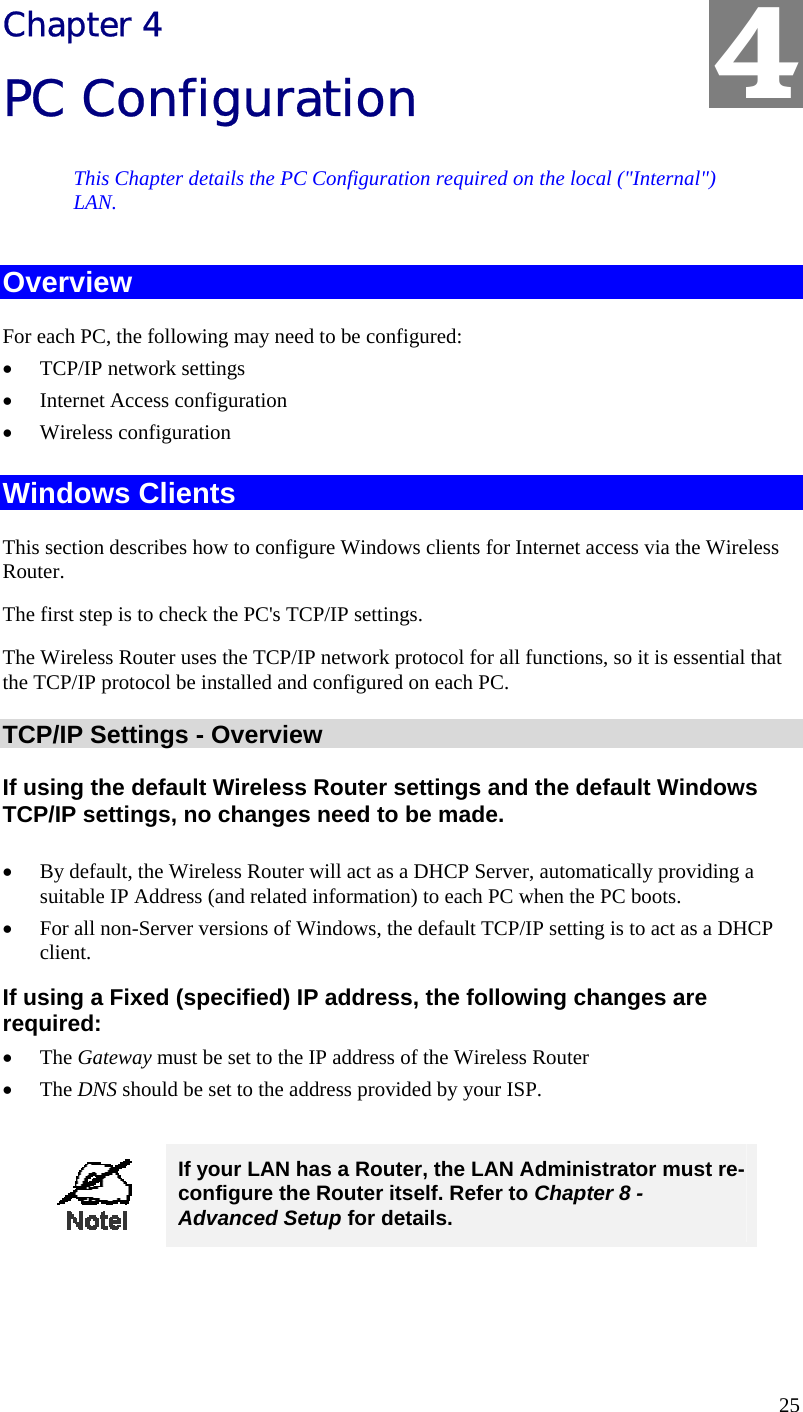  25 Chapter 4 PC Configuration This Chapter details the PC Configuration required on the local (&quot;Internal&quot;) LAN. Overview For each PC, the following may need to be configured: •  TCP/IP network settings •  Internet Access configuration •  Wireless configuration Windows Clients This section describes how to configure Windows clients for Internet access via the Wireless Router. The first step is to check the PC&apos;s TCP/IP settings.  The Wireless Router uses the TCP/IP network protocol for all functions, so it is essential that the TCP/IP protocol be installed and configured on each PC. TCP/IP Settings - Overview If using the default Wireless Router settings and the default Windows TCP/IP settings, no changes need to be made.  •  By default, the Wireless Router will act as a DHCP Server, automatically providing a suitable IP Address (and related information) to each PC when the PC boots. •  For all non-Server versions of Windows, the default TCP/IP setting is to act as a DHCP client. If using a Fixed (specified) IP address, the following changes are required: •  The Gateway must be set to the IP address of the Wireless Router •  The DNS should be set to the address provided by your ISP.   If your LAN has a Router, the LAN Administrator must re-configure the Router itself. Refer to Chapter 8 - Advanced Setup for details.  4 