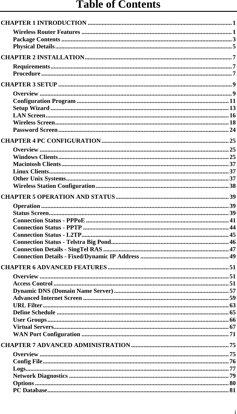  i Table of Contents CHAPTER 1 INTRODUCTION .............................................................................................1 Wireless Router Features .................................................................................................1 Package Contents ..............................................................................................................3 Physical Details..................................................................................................................5 CHAPTER 2 INSTALLATION...............................................................................................7 Requirements.....................................................................................................................7 Procedure...........................................................................................................................7 CHAPTER 3 SETUP ................................................................................................................9 Overview ............................................................................................................................9 Configuration Program ..................................................................................................11 Setup Wizard ...................................................................................................................13 LAN Screen......................................................................................................................16 Wireless Screen................................................................................................................18 Password Screen..............................................................................................................24 CHAPTER 4 PC CONFIGURATION..................................................................................25 Overview ..........................................................................................................................25 Windows Clients..............................................................................................................25 Macintosh Clients............................................................................................................37 Linux Clients....................................................................................................................37 Other Unix Systems.........................................................................................................37 Wireless Station Configuration......................................................................................38 CHAPTER 5 OPERATION AND STATUS.........................................................................39 Operation .........................................................................................................................39 Status Screen....................................................................................................................39 Connection Status - PPPoE ............................................................................................41 Connection Status - PPTP ..............................................................................................44 Connection Status - L2TP...............................................................................................45 Connection Status - Telstra Big Pond............................................................................46 Connection Details - SingTel RAS .................................................................................47 Connection Details - Fixed/Dynamic IP Address .........................................................49 CHAPTER 6 ADVANCED FEATURES..............................................................................51 Overview ..........................................................................................................................51 Access Control .................................................................................................................51 Dynamic DNS (Domain Name Server)..........................................................................57 Advanced Internet Screen ..............................................................................................59 URL Filter........................................................................................................................63 Define Schedule ...............................................................................................................65 User Groups.....................................................................................................................66 Virtual Servers.................................................................................................................67 WAN Port Configuration ...............................................................................................71 CHAPTER 7 ADVANCED ADMINISTRATION...............................................................75 Overview ..........................................................................................................................75 Config File........................................................................................................................76 Logs...................................................................................................................................77 Network Diagnostics .......................................................................................................79 Options .............................................................................................................................80 PC Database.....................................................................................................................81 