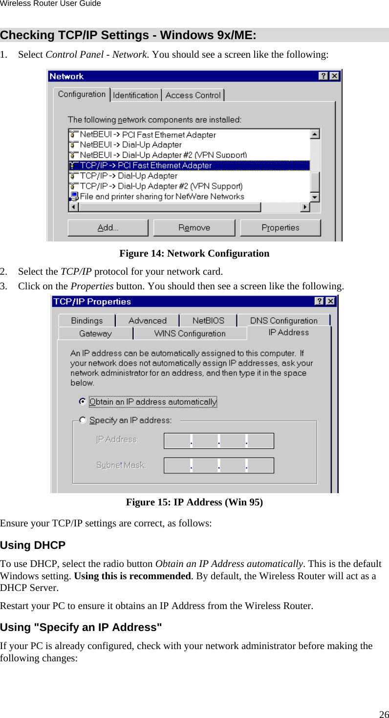 Wireless Router User Guide 26 Checking TCP/IP Settings - Windows 9x/ME: 1. Select Control Panel - Network. You should see a screen like the following:  Figure 14: Network Configuration 2. Select the TCP/IP protocol for your network card. 3.  Click on the Properties button. You should then see a screen like the following.  Figure 15: IP Address (Win 95) Ensure your TCP/IP settings are correct, as follows: Using DHCP To use DHCP, select the radio button Obtain an IP Address automatically. This is the default Windows setting. Using this is recommended. By default, the Wireless Router will act as a DHCP Server. Restart your PC to ensure it obtains an IP Address from the Wireless Router. Using &quot;Specify an IP Address&quot; If your PC is already configured, check with your network administrator before making the following changes: 