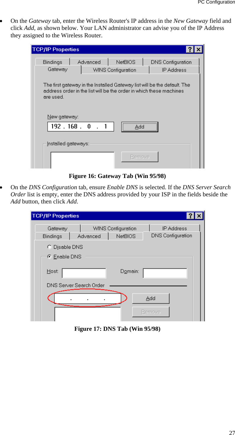 PC Configuration 27 •  On the Gateway tab, enter the Wireless Router&apos;s IP address in the New Gateway field and click Add, as shown below. Your LAN administrator can advise you of the IP Address they assigned to the Wireless Router.  Figure 16: Gateway Tab (Win 95/98) •  On the DNS Configuration tab, ensure Enable DNS is selected. If the DNS Server Search Order list is empty, enter the DNS address provided by your ISP in the fields beside the Add button, then click Add.  Figure 17: DNS Tab (Win 95/98)  