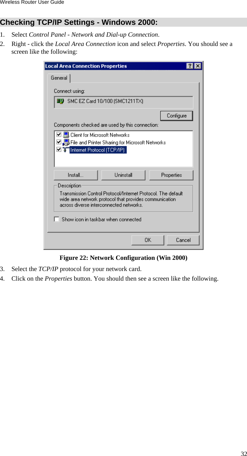 Wireless Router User Guide 32 Checking TCP/IP Settings - Windows 2000: 1. Select Control Panel - Network and Dial-up Connection. 2.  Right - click the Local Area Connection icon and select Properties. You should see a screen like the following:  Figure 22: Network Configuration (Win 2000) 3. Select the TCP/IP protocol for your network card. 4.  Click on the Properties button. You should then see a screen like the following. 