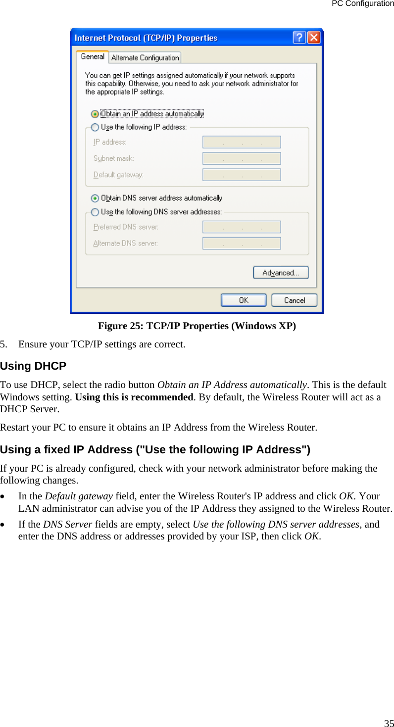 PC Configuration 35  Figure 25: TCP/IP Properties (Windows XP) 5.  Ensure your TCP/IP settings are correct. Using DHCP To use DHCP, select the radio button Obtain an IP Address automatically. This is the default Windows setting. Using this is recommended. By default, the Wireless Router will act as a DHCP Server. Restart your PC to ensure it obtains an IP Address from the Wireless Router. Using a fixed IP Address (&quot;Use the following IP Address&quot;) If your PC is already configured, check with your network administrator before making the following changes. •  In the Default gateway field, enter the Wireless Router&apos;s IP address and click OK. Your LAN administrator can advise you of the IP Address they assigned to the Wireless Router. •  If the DNS Server fields are empty, select Use the following DNS server addresses, and enter the DNS address or addresses provided by your ISP, then click OK.   