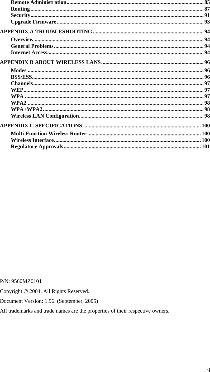  ii Remote Administration...................................................................................................85 Routing.............................................................................................................................87 Security.............................................................................................................................91 Upgrade Firmware..........................................................................................................93 APPENDIX A TROUBLESHOOTING................................................................................94 Overview ..........................................................................................................................94 General Problems............................................................................................................94 Internet Access.................................................................................................................94 APPENDIX B ABOUT WIRELESS LANS..........................................................................96 Modes ...............................................................................................................................96 BSS/ESS............................................................................................................................96 Channels...........................................................................................................................97 WEP..................................................................................................................................97 WPA .................................................................................................................................97 WPA2 ...............................................................................................................................98 WPA+WPA2....................................................................................................................98 Wireless LAN Configuration..........................................................................................98 APPENDIX C SPECIFICATIONS .....................................................................................100 Multi-Function Wireless Router..................................................................................100 Wireless Interface..........................................................................................................100 Regulatory Approvals...................................................................................................101              P/N: 9560MZ0101 Copyright © 2004. All Rights Reserved. Document Version: 1.96  (September, 2005) All trademarks and trade names are the properties of their respective owners.  