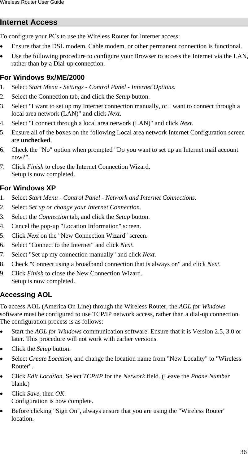 Wireless Router User Guide 36 Internet Access To configure your PCs to use the Wireless Router for Internet access: •  Ensure that the DSL modem, Cable modem, or other permanent connection is functional.  •  Use the following procedure to configure your Browser to access the Internet via the LAN, rather than by a Dial-up connection.  For Windows 9x/ME/2000 1. Select Start Menu - Settings - Control Panel - Internet Options.  2.  Select the Connection tab, and click the Setup button. 3.  Select &quot;I want to set up my Internet connection manually, or I want to connect through a local area network (LAN)&quot; and click Next. 4.  Select &quot;I connect through a local area network (LAN)&quot; and click Next. 5.  Ensure all of the boxes on the following Local area network Internet Configuration screen are unchecked. 6.  Check the &quot;No&quot; option when prompted &quot;Do you want to set up an Internet mail account now?&quot;. 7. Click Finish to close the Internet Connection Wizard.  Setup is now completed. For Windows XP 1. Select Start Menu - Control Panel - Network and Internet Connections. 2. Select Set up or change your Internet Connection. 3. Select the Connection tab, and click the Setup button. 4.  Cancel the pop-up &quot;Location Information&quot; screen. 5. Click Next on the &quot;New Connection Wizard&quot; screen. 6.  Select &quot;Connect to the Internet&quot; and click Next. 7.  Select &quot;Set up my connection manually&quot; and click Next. 8.  Check &quot;Connect using a broadband connection that is always on&quot; and click Next. 9. Click Finish to close the New Connection Wizard. Setup is now completed. Accessing AOL To access AOL (America On Line) through the Wireless Router, the AOL for Windows software must be configured to use TCP/IP network access, rather than a dial-up connection. The configuration process is as follows: •  Start the AOL for Windows communication software. Ensure that it is Version 2.5, 3.0 or later. This procedure will not work with earlier versions. •  Click the Setup button. •  Select Create Location, and change the location name from &quot;New Locality&quot; to &quot;Wireless Router&quot;. •  Click Edit Location. Select TCP/IP for the Network field. (Leave the Phone Number blank.)  •  Click Save, then OK.  Configuration is now complete.  •  Before clicking &quot;Sign On&quot;, always ensure that you are using the &quot;Wireless Router&quot; location. 