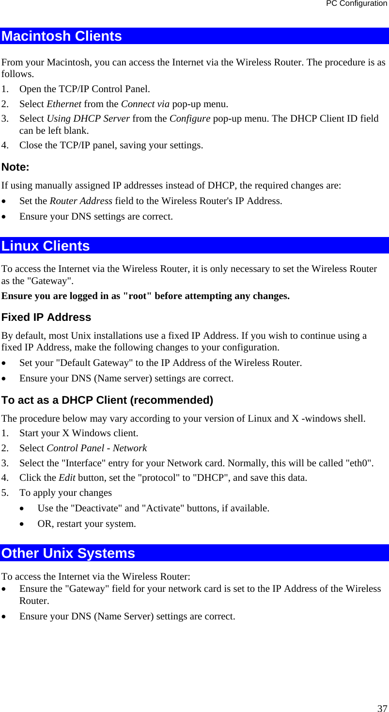 PC Configuration 37 Macintosh Clients From your Macintosh, you can access the Internet via the Wireless Router. The procedure is as follows. 1.  Open the TCP/IP Control Panel.  2. Select Ethernet from the Connect via pop-up menu. 3. Select Using DHCP Server from the Configure pop-up menu. The DHCP Client ID field can be left blank. 4.  Close the TCP/IP panel, saving your settings. Note: If using manually assigned IP addresses instead of DHCP, the required changes are: •  Set the Router Address field to the Wireless Router&apos;s IP Address. •  Ensure your DNS settings are correct. Linux Clients To access the Internet via the Wireless Router, it is only necessary to set the Wireless Router as the &quot;Gateway&quot;. Ensure you are logged in as &quot;root&quot; before attempting any changes. Fixed IP Address By default, most Unix installations use a fixed IP Address. If you wish to continue using a fixed IP Address, make the following changes to your configuration. •  Set your &quot;Default Gateway&quot; to the IP Address of the Wireless Router. •  Ensure your DNS (Name server) settings are correct. To act as a DHCP Client (recommended) The procedure below may vary according to your version of Linux and X -windows shell. 1.  Start your X Windows client. 2. Select Control Panel - Network 3.  Select the &quot;Interface&quot; entry for your Network card. Normally, this will be called &quot;eth0&quot;. 4. Click the Edit button, set the &quot;protocol&quot; to &quot;DHCP&quot;, and save this data.  5.  To apply your changes •  Use the &quot;Deactivate&quot; and &quot;Activate&quot; buttons, if available. •  OR, restart your system. Other Unix Systems To access the Internet via the Wireless Router: •  Ensure the &quot;Gateway&quot; field for your network card is set to the IP Address of the Wireless Router. •  Ensure your DNS (Name Server) settings are correct. 