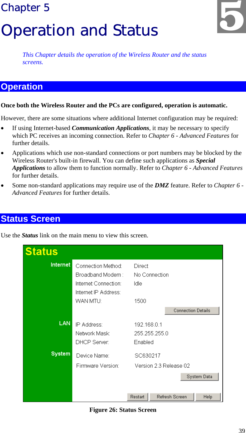  39 Chapter 5 Operation and Status This Chapter details the operation of the Wireless Router and the status screens. Operation Once both the Wireless Router and the PCs are configured, operation is automatic. However, there are some situations where additional Internet configuration may be required: •  If using Internet-based Communication Applications, it may be necessary to specify which PC receives an incoming connection. Refer to Chapter 6 - Advanced Features for further details. •  Applications which use non-standard connections or port numbers may be blocked by the Wireless Router&apos;s built-in firewall. You can define such applications as Special Applications to allow them to function normally. Refer to Chapter 6 - Advanced Features for further details. •  Some non-standard applications may require use of the DMZ feature. Refer to Chapter 6 - Advanced Features for further details.  Status Screen Use the Status link on the main menu to view this screen.  Figure 26: Status Screen 5 