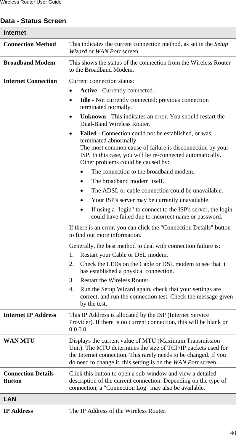 Wireless Router User Guide 40 Data - Status Screen Internet Connection Method  This indicates the current connection method, as set in the Setup Wizard or WAN Port screen. Broadband Modem  This shows the status of the connection from the Wireless Router to the Broadband Modem.  Internet Connection  Current connection status: •  Active - Currently connected. •  Idle - Not currently connected; previous connection terminated normally. •  Unknown - This indicates an error. You should restart the Dual-Band Wireless Router.  •  Failed - Connection could not be established, or was terminated abnormally. The most common cause of failure is disconnection by your ISP. In this case, you will be re-connected automatically. Other problems could be caused by: •  The connection to the broadband modem. •  The broadband modem itself. •  The ADSL or cable connection could be unavailable. •  Your ISP&apos;s server may be currently unavailable. •  If using a &quot;login&quot; to connect to the ISP&apos;s server, the login could have failed due to incorrect name or password. If there is an error, you can click the &quot;Connection Details&quot; button to find out more information. Generally, the best method to deal with connection failure is: 1.  Restart your Cable or DSL modem. 2.  Check the LEDs on the Cable or DSL modem to see that it has established a physical connection. 3.  Restart the Wireless Router. 4.  Run the Setup Wizard again, check that your settings are correct, and run the connection test. Check the message given by the test. Internet IP Address  This IP Address is allocated by the ISP (Internet Service Provider). If there is no current connection, this will be blank or 0.0.0.0. WAN MTU  Displays the current value of MTU (Maximum Transmission Unit). The MTU determines the size of TCP/IP packets used for the Internet connection. This rarely needs to be changed. If you do need to change it, this setting is on the WAN Port screen. Connection Details Button  Click this button to open a sub-window and view a detailed description of the current connection. Depending on the type of connection, a &quot;Connection Log&quot; may also be available. LAN IP Address  The IP Address of the Wireless Router. 