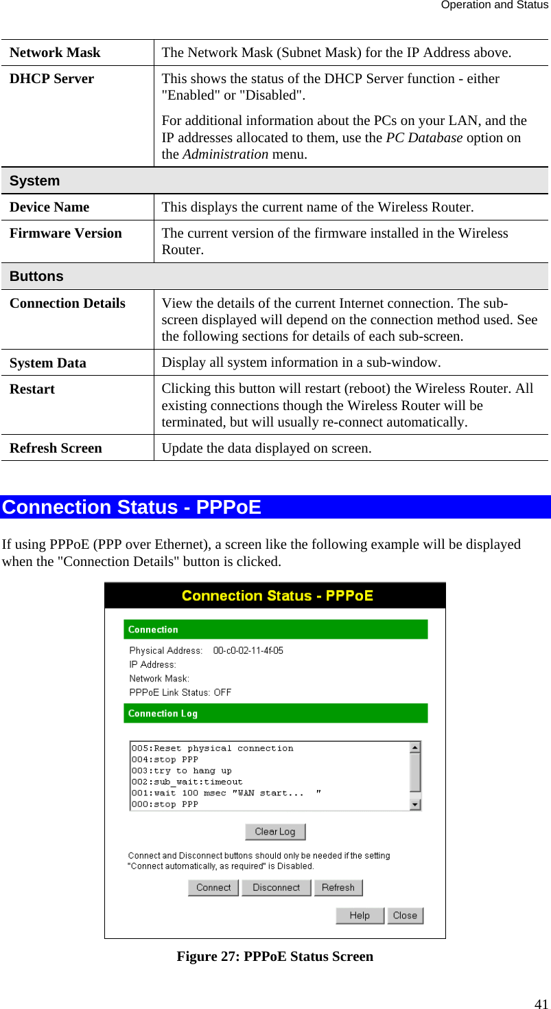 Operation and Status 41 Network Mask  The Network Mask (Subnet Mask) for the IP Address above. DHCP Server  This shows the status of the DHCP Server function - either &quot;Enabled&quot; or &quot;Disabled&quot;.  For additional information about the PCs on your LAN, and the IP addresses allocated to them, use the PC Database option on the Administration menu. System Device Name  This displays the current name of the Wireless Router. Firmware Version  The current version of the firmware installed in the Wireless Router. Buttons Connection Details  View the details of the current Internet connection. The sub-screen displayed will depend on the connection method used. See the following sections for details of each sub-screen. System Data  Display all system information in a sub-window. Restart  Clicking this button will restart (reboot) the Wireless Router. All existing connections though the Wireless Router will be terminated, but will usually re-connect automatically. Refresh Screen  Update the data displayed on screen.  Connection Status - PPPoE If using PPPoE (PPP over Ethernet), a screen like the following example will be displayed when the &quot;Connection Details&quot; button is clicked.  Figure 27: PPPoE Status Screen 