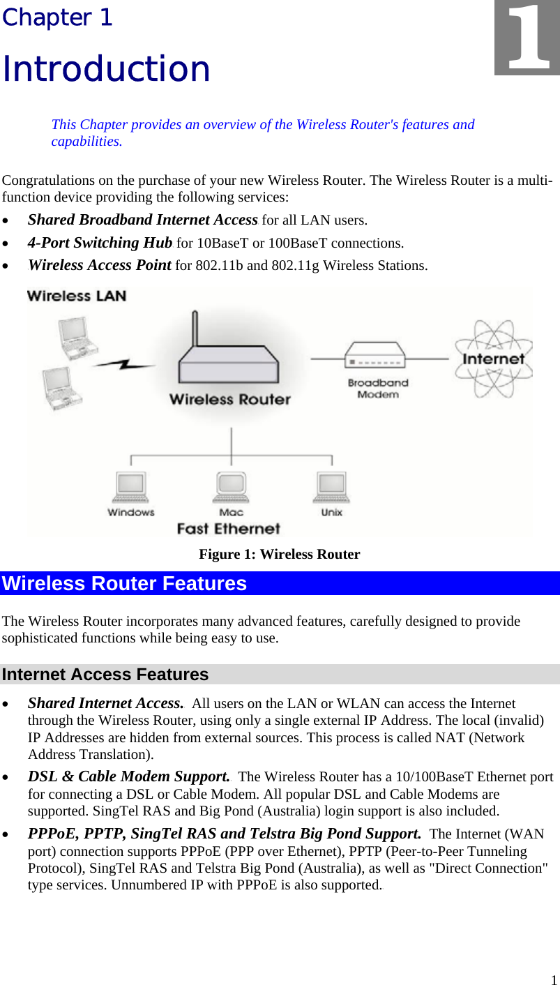  1 Chapter 1 Introduction This Chapter provides an overview of the Wireless Router&apos;s features and capabilities. Congratulations on the purchase of your new Wireless Router. The Wireless Router is a multi-function device providing the following services: •  TShared Broadband Internet AccessT for all LAN users. •  T4-Port Switching HubT for 10BaseT or 100BaseT connections. •  TWireless Access PointT for 802.11b and 802.11g Wireless Stations.  Figure 1: Wireless Router Wireless Router Features The Wireless Router incorporates many advanced features, carefully designed to provide sophisticated functions while being easy to use. Internet Access Features •  TShared Internet Access.T  All users on the LAN or WLAN can access the Internet through the Wireless Router, using only a single external IP Address. The local (invalid) IP Addresses are hidden from external sources. This process is called NAT (Network Address Translation). •  TDSL &amp; Cable Modem Support.T  The Wireless Router has a 10/100BaseT Ethernet port for connecting a DSL or Cable Modem. All popular DSL and Cable Modems are supported. SingTel RAS and Big Pond (Australia) login support is also included. •  TPPPoE, PPTP, SingTel RAS and Telstra Big Pond Support.  The Internet (WAN port) connection supports PPPoE (PPP over Ethernet), PPTP (Peer-to-Peer Tunneling Protocol), SingTel RAS and Telstra Big Pond (Australia), as well as &quot;Direct Connection&quot; type services. Unnumbered IP with PPPoE is also supported.T 1 