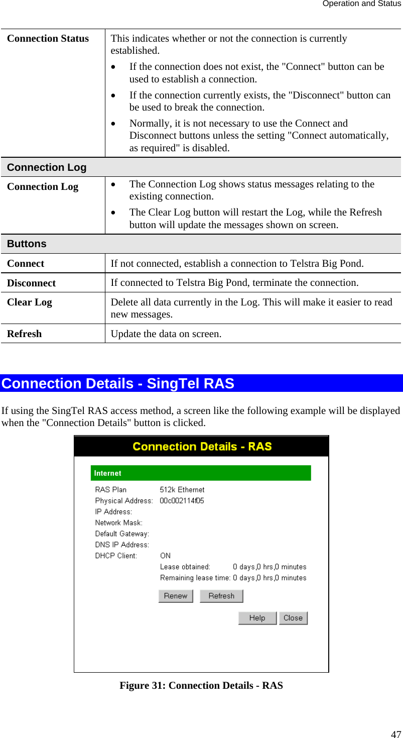 Operation and Status 47 Connection Status  This indicates whether or not the connection is currently established. •  If the connection does not exist, the &quot;Connect&quot; button can be used to establish a connection.  •  If the connection currently exists, the &quot;Disconnect&quot; button can be used to break the connection.  •  Normally, it is not necessary to use the Connect and Disconnect buttons unless the setting &quot;Connect automatically, as required&quot; is disabled. Connection Log Connection Log  •  The Connection Log shows status messages relating to the existing connection.  •  The Clear Log button will restart the Log, while the Refresh button will update the messages shown on screen. Buttons Connect  If not connected, establish a connection to Telstra Big Pond. Disconnect  If connected to Telstra Big Pond, terminate the connection. Clear Log  Delete all data currently in the Log. This will make it easier to read new messages. Refresh  Update the data on screen.  Connection Details - SingTel RAS If using the SingTel RAS access method, a screen like the following example will be displayed when the &quot;Connection Details&quot; button is clicked.  Figure 31: Connection Details - RAS 