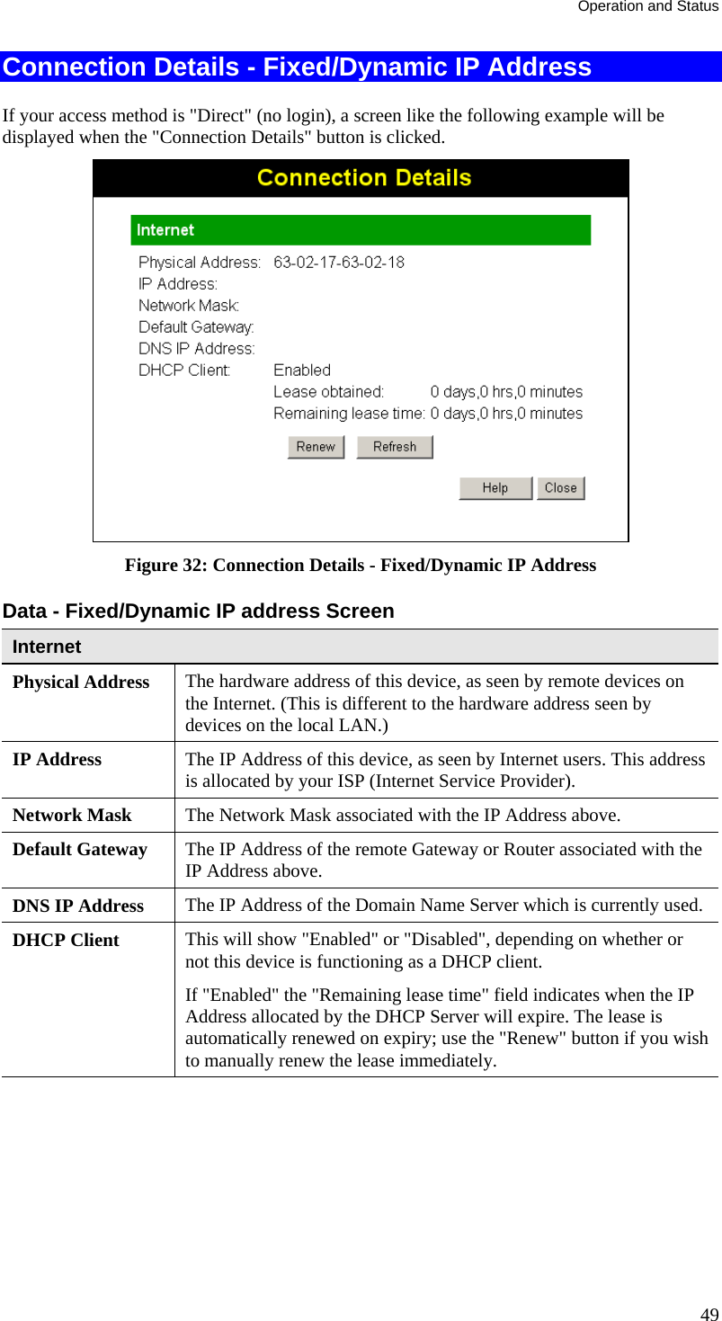 Operation and Status 49 Connection Details - Fixed/Dynamic IP Address If your access method is &quot;Direct&quot; (no login), a screen like the following example will be displayed when the &quot;Connection Details&quot; button is clicked.  Figure 32: Connection Details - Fixed/Dynamic IP Address Data - Fixed/Dynamic IP address Screen Internet Physical Address  The hardware address of this device, as seen by remote devices on the Internet. (This is different to the hardware address seen by devices on the local LAN.) IP Address  The IP Address of this device, as seen by Internet users. This address is allocated by your ISP (Internet Service Provider). Network Mask  The Network Mask associated with the IP Address above. Default Gateway  The IP Address of the remote Gateway or Router associated with the IP Address above. DNS IP Address  The IP Address of the Domain Name Server which is currently used. DHCP Client  This will show &quot;Enabled&quot; or &quot;Disabled&quot;, depending on whether or not this device is functioning as a DHCP client.  If &quot;Enabled&quot; the &quot;Remaining lease time&quot; field indicates when the IP Address allocated by the DHCP Server will expire. The lease is automatically renewed on expiry; use the &quot;Renew&quot; button if you wish to manually renew the lease immediately. 