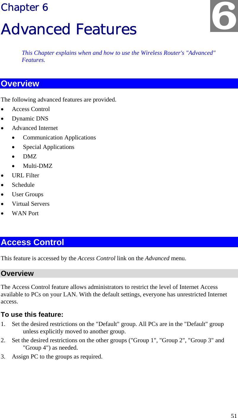  51 Chapter 6 Advanced Features This Chapter explains when and how to use the Wireless Router&apos;s &quot;Advanced&quot; Features. Overview The following advanced features are provided. •  Access Control •  Dynamic DNS •  Advanced Internet •  Communication Applications •  Special Applications •  DMZ •  Multi-DMZ •  URL Filter •  Schedule •  User Groups •  Virtual Servers •  WAN Port  Access Control This feature is accessed by the Access Control link on the Advanced menu. Overview The Access Control feature allows administrators to restrict the level of Internet Access available to PCs on your LAN. With the default settings, everyone has unrestricted Internet access. To use this feature: 1.  Set the desired restrictions on the &quot;Default&quot; group. All PCs are in the &quot;Default&quot; group unless explicitly moved to another group. 2.  Set the desired restrictions on the other groups (&quot;Group 1&quot;, &quot;Group 2&quot;, &quot;Group 3&quot; and &quot;Group 4&quot;) as needed. 3.  Assign PC to the groups as required.  6 