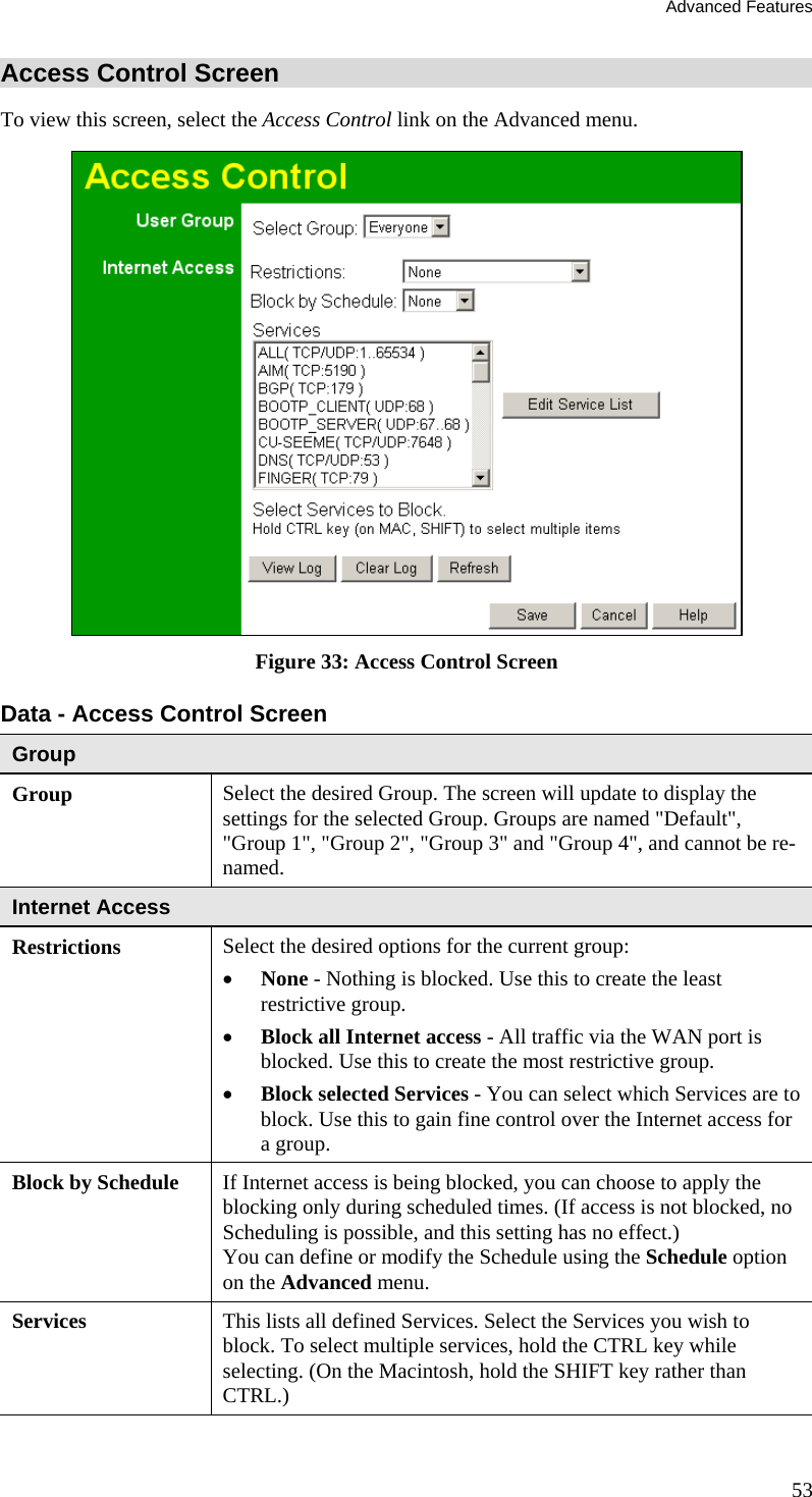 Advanced Features 53 Access Control Screen To view this screen, select the Access Control link on the Advanced menu.  Figure 33: Access Control Screen Data - Access Control Screen Group Group Select the desired Group. The screen will update to display the settings for the selected Group. Groups are named &quot;Default&quot;, &quot;Group 1&quot;, &quot;Group 2&quot;, &quot;Group 3&quot; and &quot;Group 4&quot;, and cannot be re-named. Internet Access  Restrictions Select the desired options for the current group: •  None - Nothing is blocked. Use this to create the least restrictive group.  •  Block all Internet access - All traffic via the WAN port is blocked. Use this to create the most restrictive group.  •  Block selected Services - You can select which Services are to block. Use this to gain fine control over the Internet access for a group. Block by Schedule  If Internet access is being blocked, you can choose to apply the blocking only during scheduled times. (If access is not blocked, no Scheduling is possible, and this setting has no effect.)  You can define or modify the Schedule using the Schedule option on the Advanced menu. Services  This lists all defined Services. Select the Services you wish to block. To select multiple services, hold the CTRL key while selecting. (On the Macintosh, hold the SHIFT key rather than CTRL.) 