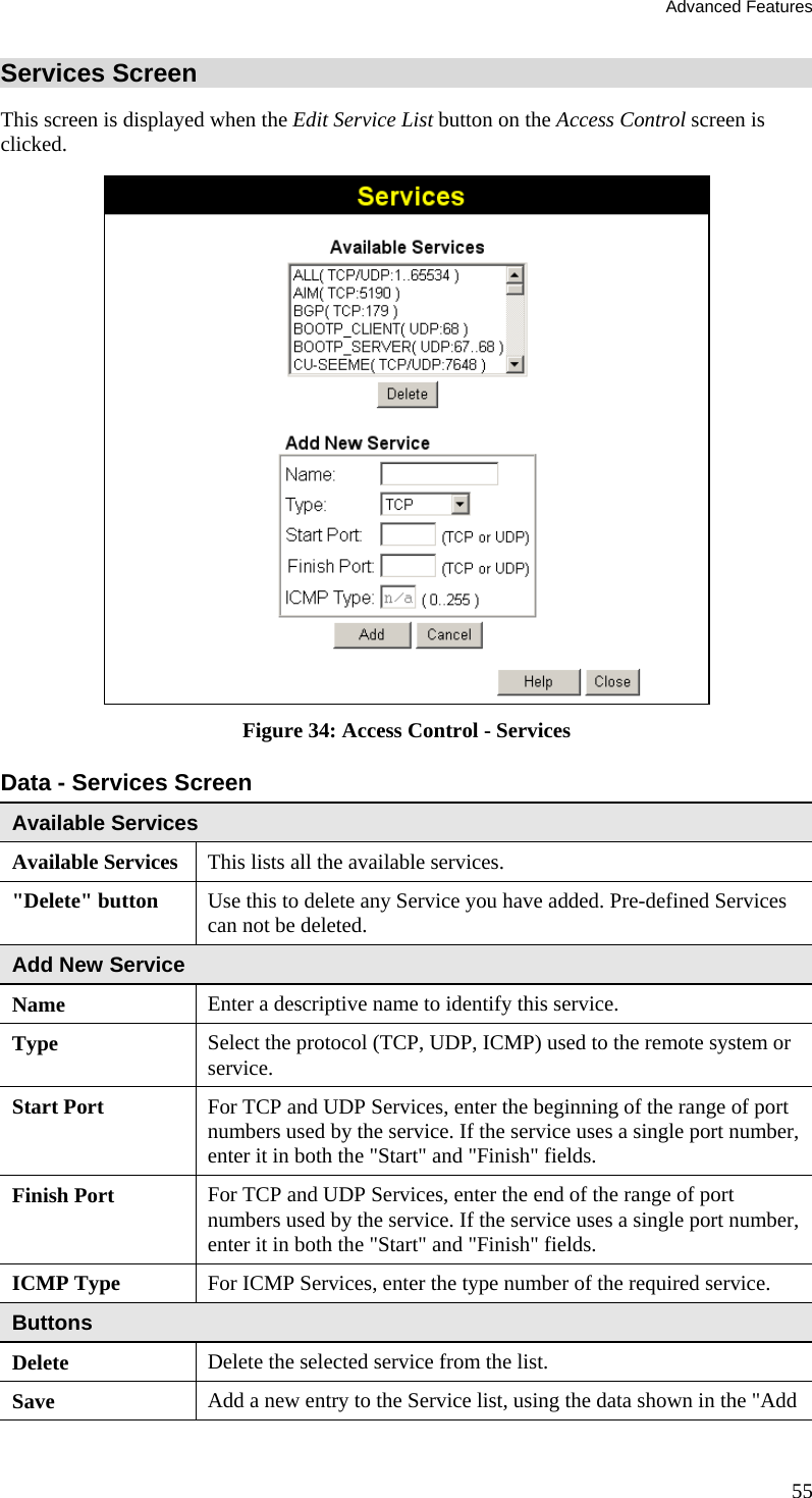 Advanced Features 55 Services Screen This screen is displayed when the Edit Service List button on the Access Control screen is clicked.  Figure 34: Access Control - Services Data - Services Screen Available Services Available Services This lists all the available services. &quot;Delete&quot; button  Use this to delete any Service you have added. Pre-defined Services can not be deleted. Add New Service Name Enter a descriptive name to identify this service. Type Select the protocol (TCP, UDP, ICMP) used to the remote system or service. Start Port  For TCP and UDP Services, enter the beginning of the range of port numbers used by the service. If the service uses a single port number, enter it in both the &quot;Start&quot; and &quot;Finish&quot; fields. Finish Port  For TCP and UDP Services, enter the end of the range of port numbers used by the service. If the service uses a single port number, enter it in both the &quot;Start&quot; and &quot;Finish&quot; fields. ICMP Type For ICMP Services, enter the type number of the required service. Buttons Delete Delete the selected service from the list. Save Add a new entry to the Service list, using the data shown in the &quot;Add i