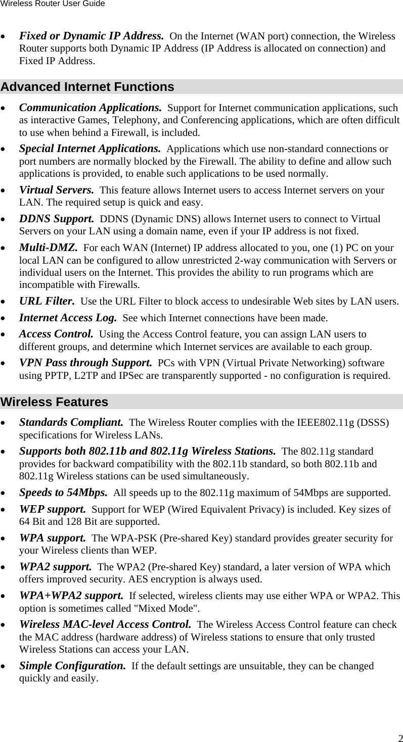 Wireless Router User Guide 2 •  TFixed or Dynamic IP Address.T  On the Internet (WAN port) connection, the Wireless Router supports both Dynamic IP Address (IP Address is allocated on connection) and Fixed IP Address. Advanced Internet Functions •  Communication TApplications.T  Support for Internet communication applications, such as interactive Games, Telephony, and Conferencing applications, which are often difficult to use when behind a Firewall, is included. •  Special TInternet Applications.T  Applications which use non-standard connections or port numbers are normally blocked by the Firewall. The ability to define and allow such applications is provided, to enable such applications to be used normally. •  TVirtual Servers.T  This feature allows Internet users to access Internet servers on your LAN. The required setup is quick and easy. •  TDDNS Support.T  DDNS (Dynamic DNS) allows Internet users to connect to Virtual Servers on your LAN using a domain name, even if your IP address is not fixed. •  TMulti-DMZ.T  For each WAN (Internet) IP address allocated to you, one (1) PC on your local LAN can be configured to allow unrestricted 2-way communication with Servers or individual users on the Internet. This provides the ability to run programs which are incompatible with Firewalls. •  TURL Filter.T  Use the URL Filter to block access to undesirable Web sites by LAN users. •  TInternet Access Log.T  See which Internet connections have been made. •  TAccess Control.T  Using the Access Control feature, you can assign LAN users to different groups, and determine which Internet services are available to each group. •  TVPN Pass through Support.T  PCs with VPN (Virtual Private Networking) software using PPTP, L2TP and IPSec are transparently supported - no configuration is required. Wireless Features •  TStandards Compliant.T  The Wireless Router complies with the IEEE802.11g (DSSS) specifications for Wireless LANs.  •  TSupports both 802.11b and 802.11g Wireless Stations.T  The 802.11g standard provides for backward compatibility with the 802.11b standard, so both 802.11b and 802.11g Wireless stations can be used simultaneously. •  TSpeeds to 54Mbps.T  All speeds up to the 802.11g maximum of 54Mbps are supported. •  TWEP support.T  Support for WEP (Wired Equivalent Privacy) is included. Key sizes of 64 Bit and 128 Bit are supported. •  TWPA support.T  The WPA-PSK (Pre-shared Key) standard provides greater security for your Wireless clients than WEP. •  TWPA2 support.T  The WPA2 (Pre-shared Key) standard, a later version of WPA which offers improved security. AES encryption is always used. •  TWPA+WPA2 support.T  If selected, wireless clients may use either WPA or WPA2. This option is sometimes called &quot;Mixed Mode&quot;.T •  Wireless MAC-level Access Control.  The Wireless Access Control feature can check the MAC address (hardware address) of Wireless stations to ensure that only trusted Wireless Stations can access your LAN. •  Simple Configuration.  If the default settings are unsuitable, they can be changed quickly and easily. 