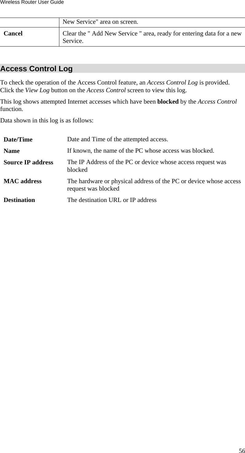 Wireless Router User Guide 56 New Service&quot; area on screen. Cancel  Clear the &quot; Add New Service &quot; area, ready for entering data for a new Service.  Access Control Log To check the operation of the Access Control feature, an Access Control Log is provided. Click the View Log button on the Access Control screen to view this log.  This log shows attempted Internet accesses which have been blocked by the Access Control function.  Data shown in this log is as follows:   Date/Time  Date and Time of the attempted access. Name  If known, the name of the PC whose access was blocked.  Source IP address  The IP Address of the PC or device whose access request was blocked MAC address  The hardware or physical address of the PC or device whose access request was blocked Destination  The destination URL or IP address   