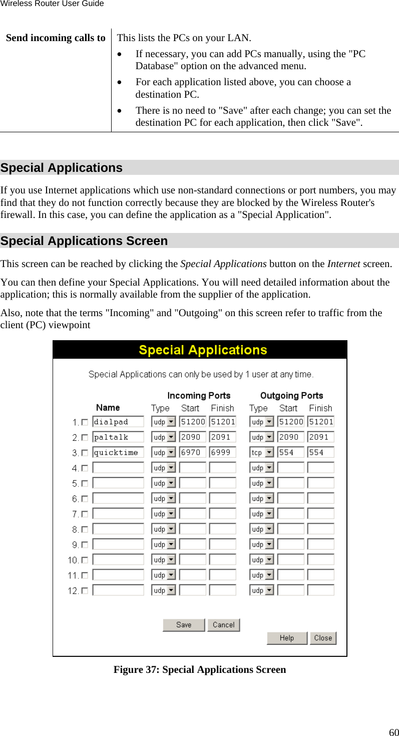 Wireless Router User Guide 60 Send incoming calls to This lists the PCs on your LAN. •  If necessary, you can add PCs manually, using the &quot;PC Database&quot; option on the advanced menu. •  For each application listed above, you can choose a destination PC. •  There is no need to &quot;Save&quot; after each change; you can set the destination PC for each application, then click &quot;Save&quot;.  Special Applications If you use Internet applications which use non-standard connections or port numbers, you may find that they do not function correctly because they are blocked by the Wireless Router&apos;s firewall. In this case, you can define the application as a &quot;Special Application&quot;. Special Applications Screen This screen can be reached by clicking the Special Applications button on the Internet screen. You can then define your Special Applications. You will need detailed information about the application; this is normally available from the supplier of the application. Also, note that the terms &quot;Incoming&quot; and &quot;Outgoing&quot; on this screen refer to traffic from the client (PC) viewpoint  Figure 37: Special Applications Screen 