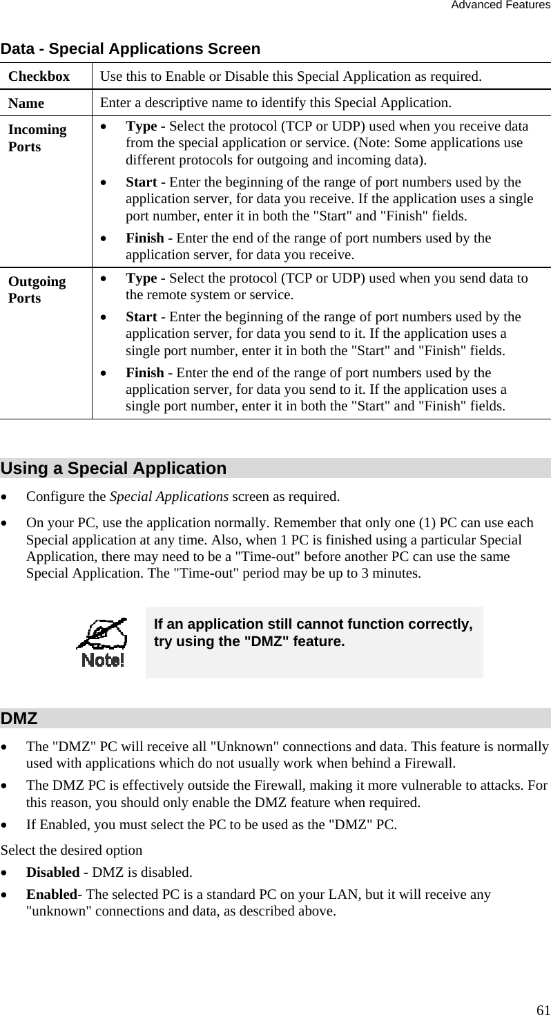 Advanced Features 61 Data - Special Applications Screen Checkbox  Use this to Enable or Disable this Special Application as required. Name  Enter a descriptive name to identify this Special Application. Incoming  Ports •  Type - Select the protocol (TCP or UDP) used when you receive data from the special application or service. (Note: Some applications use different protocols for outgoing and incoming data). •  Start - Enter the beginning of the range of port numbers used by the application server, for data you receive. If the application uses a single port number, enter it in both the &quot;Start&quot; and &quot;Finish&quot; fields. •  Finish - Enter the end of the range of port numbers used by the application server, for data you receive. Outgoing Ports •  Type - Select the protocol (TCP or UDP) used when you send data to the remote system or service. •  Start - Enter the beginning of the range of port numbers used by the application server, for data you send to it. If the application uses a single port number, enter it in both the &quot;Start&quot; and &quot;Finish&quot; fields. •  Finish - Enter the end of the range of port numbers used by the application server, for data you send to it. If the application uses a single port number, enter it in both the &quot;Start&quot; and &quot;Finish&quot; fields.  Using a Special Application •  Configure the Special Applications screen as required. •  On your PC, use the application normally. Remember that only one (1) PC can use each Special application at any time. Also, when 1 PC is finished using a particular Special Application, there may need to be a &quot;Time-out&quot; before another PC can use the same Special Application. The &quot;Time-out&quot; period may be up to 3 minutes.   If an application still cannot function correctly, try using the &quot;DMZ&quot; feature.  DMZ •  The &quot;DMZ&quot; PC will receive all &quot;Unknown&quot; connections and data. This feature is normally used with applications which do not usually work when behind a Firewall.  •  The DMZ PC is effectively outside the Firewall, making it more vulnerable to attacks. For this reason, you should only enable the DMZ feature when required.  •  If Enabled, you must select the PC to be used as the &quot;DMZ&quot; PC.  Select the desired option •  Disabled - DMZ is disabled.  •  Enabled- The selected PC is a standard PC on your LAN, but it will receive any &quot;unknown&quot; connections and data, as described above.  