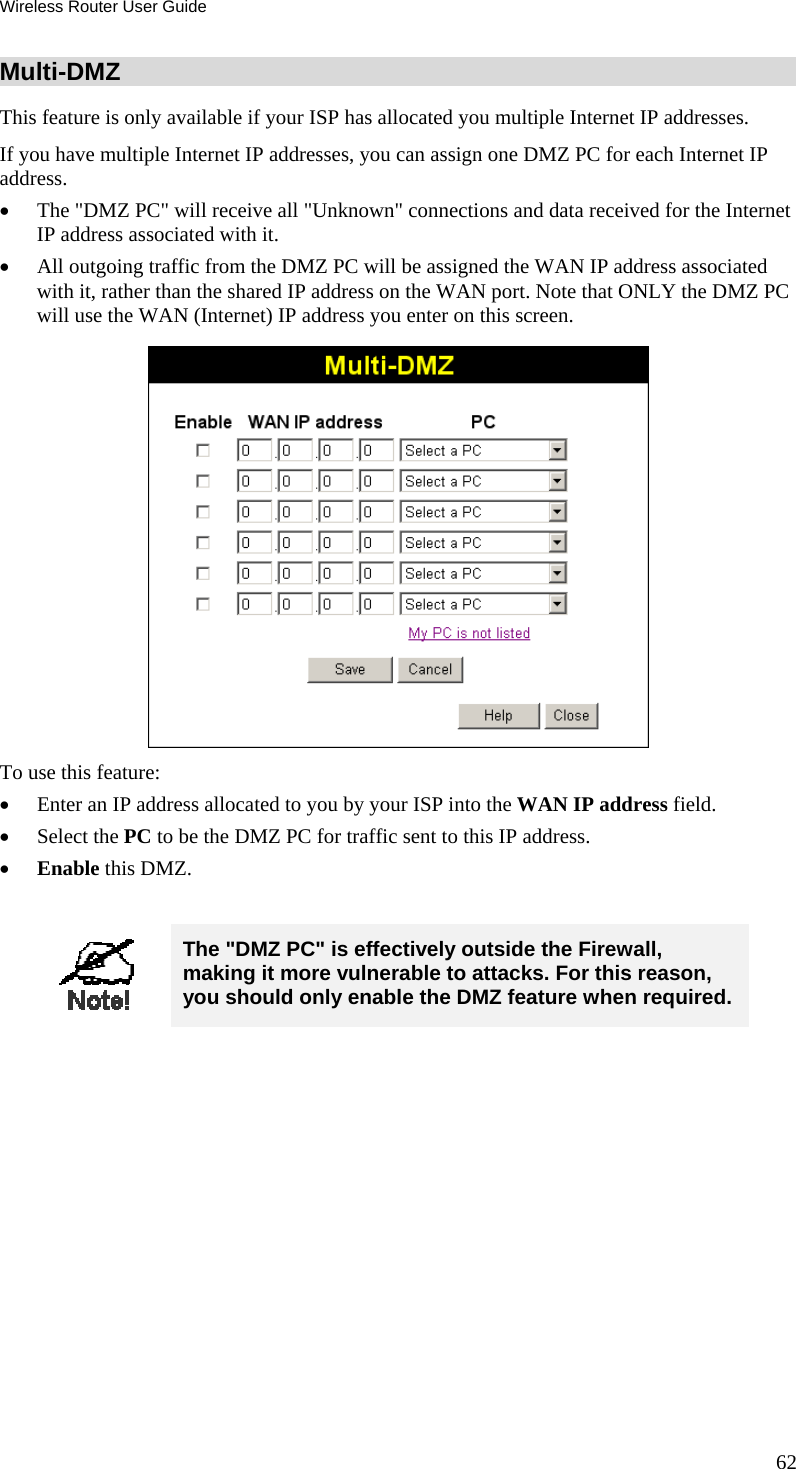 Wireless Router User Guide 62 Multi-DMZ This feature is only available if your ISP has allocated you multiple Internet IP addresses. If you have multiple Internet IP addresses, you can assign one DMZ PC for each Internet IP address.  •  The &quot;DMZ PC&quot; will receive all &quot;Unknown&quot; connections and data received for the Internet IP address associated with it. •  All outgoing traffic from the DMZ PC will be assigned the WAN IP address associated with it, rather than the shared IP address on the WAN port. Note that ONLY the DMZ PC will use the WAN (Internet) IP address you enter on this screen.  To use this feature: •  Enter an IP address allocated to you by your ISP into the WAN IP address field. •  Select the PC to be the DMZ PC for traffic sent to this IP address. •  Enable this DMZ.   The &quot;DMZ PC&quot; is effectively outside the Firewall, making it more vulnerable to attacks. For this reason, you should only enable the DMZ feature when required.  