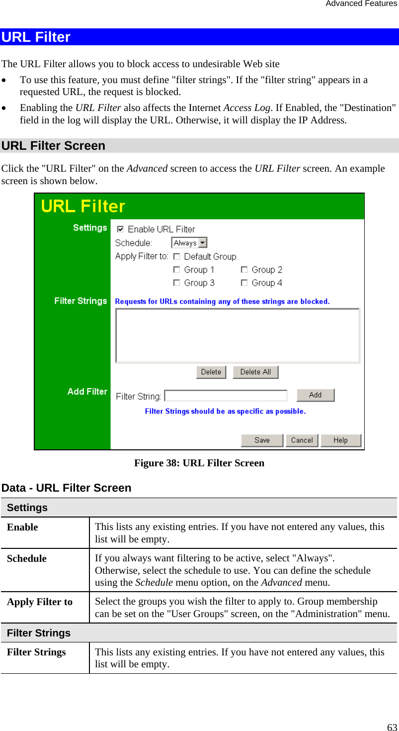 Advanced Features 63 URL Filter The URL Filter allows you to block access to undesirable Web site •  To use this feature, you must define &quot;filter strings&quot;. If the &quot;filter string&quot; appears in a requested URL, the request is blocked. •  Enabling the URL Filter also affects the Internet Access Log. If Enabled, the &quot;Destination&quot; field in the log will display the URL. Otherwise, it will display the IP Address. URL Filter Screen Click the &quot;URL Filter&quot; on the Advanced screen to access the URL Filter screen. An example screen is shown below.  Figure 38: URL Filter Screen Data - URL Filter Screen Settings Enable  This lists any existing entries. If you have not entered any values, this list will be empty. Schedule  If you always want filtering to be active, select &quot;Always&quot;. Otherwise, select the schedule to use. You can define the schedule using the Schedule menu option, on the Advanced menu. Apply Filter to  Select the groups you wish the filter to apply to. Group membership can be set on the &quot;User Groups&quot; screen, on the &quot;Administration&quot; menu. Filter Strings Filter Strings  This lists any existing entries. If you have not entered any values, this list will be empty. 