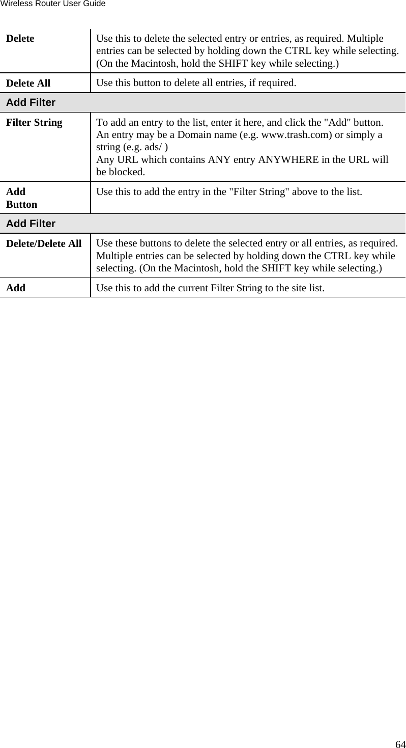 Wireless Router User Guide 64 Delete  Use this to delete the selected entry or entries, as required. Multiple entries can be selected by holding down the CTRL key while selecting. (On the Macintosh, hold the SHIFT key while selecting.) Delete All  Use this button to delete all entries, if required. Add Filter Filter String  To add an entry to the list, enter it here, and click the &quot;Add&quot; button. An entry may be a Domain name (e.g. www.trash.com) or simply a string (e.g. ads/ ) Any URL which contains ANY entry ANYWHERE in the URL will be blocked. Add Button  Use this to add the entry in the &quot;Filter String&quot; above to the list. Add Filter Delete/Delete All  Use these buttons to delete the selected entry or all entries, as required. Multiple entries can be selected by holding down the CTRL key while selecting. (On the Macintosh, hold the SHIFT key while selecting.) Add  Use this to add the current Filter String to the site list. 