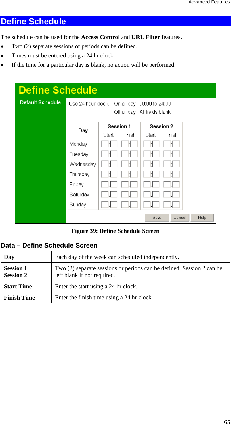 Advanced Features 65 Define Schedule The schedule can be used for the Access Control and URL Filter features. •  Two (2) separate sessions or periods can be defined.  •  Times must be entered using a 24 hr clock.  •  If the time for a particular day is blank, no action will be performed.    Figure 39: Define Schedule Screen Data – Define Schedule Screen Day  Each day of the week can scheduled independently. Session 1 Session 2  Two (2) separate sessions or periods can be defined. Session 2 can be left blank if not required. Start Time  Enter the start using a 24 hr clock. Finish Time  Enter the finish time using a 24 hr clock. 