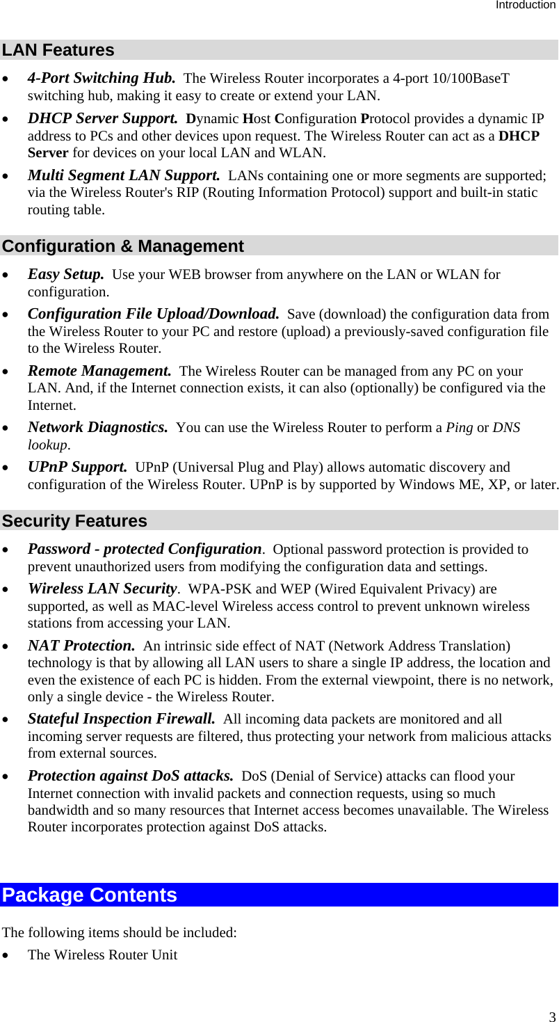 Introduction 3 LAN Features •  4-Port Switching Hub.  The Wireless Router incorporates a 4-port 10/100BaseT switching hub, making it easy to create or extend your LAN. •  DHCP Server Support.  Dynamic Host Configuration Protocol provides a dynamic IP address to PCs and other devices upon request. The Wireless Router can act as a DHCP Server for devices on your local LAN and WLAN. •  Multi Segment LAN Support.  LANs containing one or more segments are supported; via the Wireless Router&apos;s RIP (Routing Information Protocol) support and built-in static routing table.  Configuration &amp; Management •  Easy Setup.  Use your WEB browser from anywhere on the LAN or WLAN for configuration. •  Configuration File Upload/Download.  Save (download) the configuration data from the Wireless Router to your PC and restore (upload) a previously-saved configuration file to the Wireless Router. •  Remote Management.  The Wireless Router can be managed from any PC on your LAN. And, if the Internet connection exists, it can also (optionally) be configured via the Internet. •  Network Diagnostics.  You can use the Wireless Router to perform a Ping or DNS lookup. •  UPnP Support.  UPnP (Universal Plug and Play) allows automatic discovery and configuration of the Wireless Router. UPnP is by supported by Windows ME, XP, or later. Security Features •  Password - protected Configuration.  Optional password protection is provided to prevent unauthorized users from modifying the configuration data and settings. •  Wireless LAN Security.  WPA-PSK and WEP (Wired Equivalent Privacy) are supported, as well as MAC-level Wireless access control to prevent unknown wireless stations from accessing your LAN. •  NAT Protection.  An intrinsic side effect of NAT (Network Address Translation) technology is that by allowing all LAN users to share a single IP address, the location and even the existence of each PC is hidden. From the external viewpoint, there is no network, only a single device - the Wireless Router. •  Stateful Inspection Firewall.  All incoming data packets are monitored and all incoming server requests are filtered, thus protecting your network from malicious attacks from external sources. •  Protection against DoS attacks.  DoS (Denial of Service) attacks can flood your Internet connection with invalid packets and connection requests, using so much bandwidth and so many resources that Internet access becomes unavailable. The Wireless Router incorporates protection against DoS attacks.  Package Contents The following items should be included: •  The Wireless Router Unit 