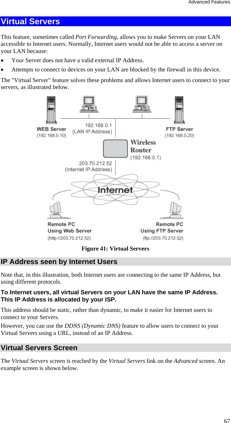 Advanced Features 67 Virtual Servers This feature, sometimes called Port Forwarding, allows you to make Servers on your LAN accessible to Internet users. Normally, Internet users would not be able to access a server on your LAN because: •  Your Server does not have a valid external IP Address. •  Attempts to connect to devices on your LAN are blocked by the firewall in this device. The &quot;Virtual Server&quot; feature solves these problems and allows Internet users to connect to your servers, as illustrated below.  Figure 41: Virtual Servers IP Address seen by Internet Users Note that, in this illustration, both Internet users are connecting to the same IP Address, but using different protocols. To Internet users, all virtual Servers on your LAN have the same IP Address. This IP Address is allocated by your ISP. This address should be static, rather than dynamic, to make it easier for Internet users to connect to your Servers. However, you can use the DDNS (Dynamic DNS) feature to allow users to connect to your Virtual Servers using a URL, instead of an IP Address. Virtual Servers Screen The Virtual Servers screen is reached by the Virtual Servers link on the Advanced screen. An example screen is shown below.  