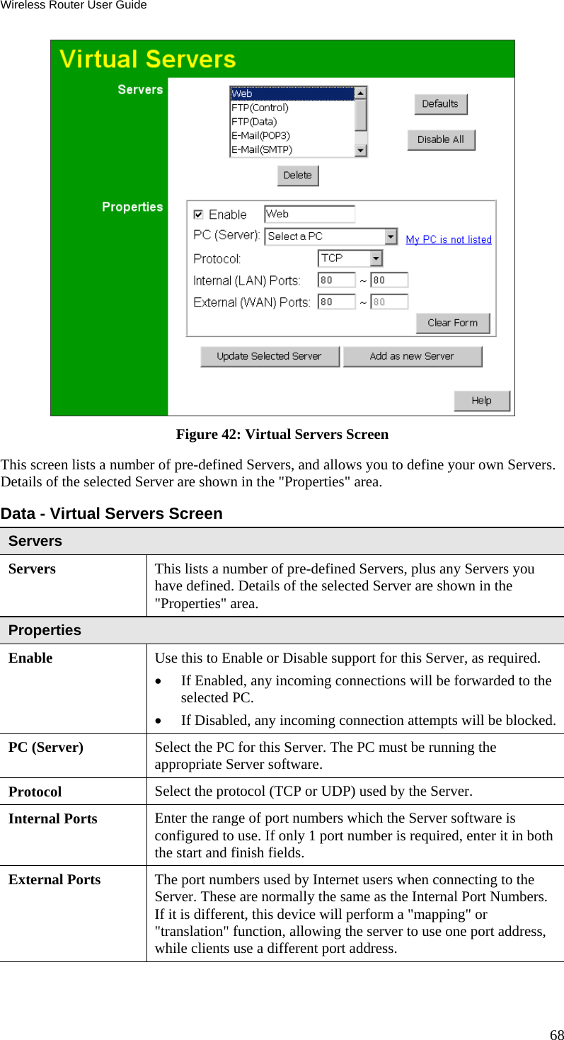 Wireless Router User Guide 68  Figure 42: Virtual Servers Screen This screen lists a number of pre-defined Servers, and allows you to define your own Servers. Details of the selected Server are shown in the &quot;Properties&quot; area. Data - Virtual Servers Screen Servers Servers This lists a number of pre-defined Servers, plus any Servers you have defined. Details of the selected Server are shown in the &quot;Properties&quot; area. Properties Enable Use this to Enable or Disable support for this Server, as required.  •  If Enabled, any incoming connections will be forwarded to the selected PC. •  If Disabled, any incoming connection attempts will be blocked. PC (Server)  Select the PC for this Server. The PC must be running the appropriate Server software. Protocol  Select the protocol (TCP or UDP) used by the Server. Internal Ports  Enter the range of port numbers which the Server software is configured to use. If only 1 port number is required, enter it in both the start and finish fields. External Ports  The port numbers used by Internet users when connecting to the Server. These are normally the same as the Internal Port Numbers. If it is different, this device will perform a &quot;mapping&quot; or &quot;translation&quot; function, allowing the server to use one port address, while clients use a different port address. 