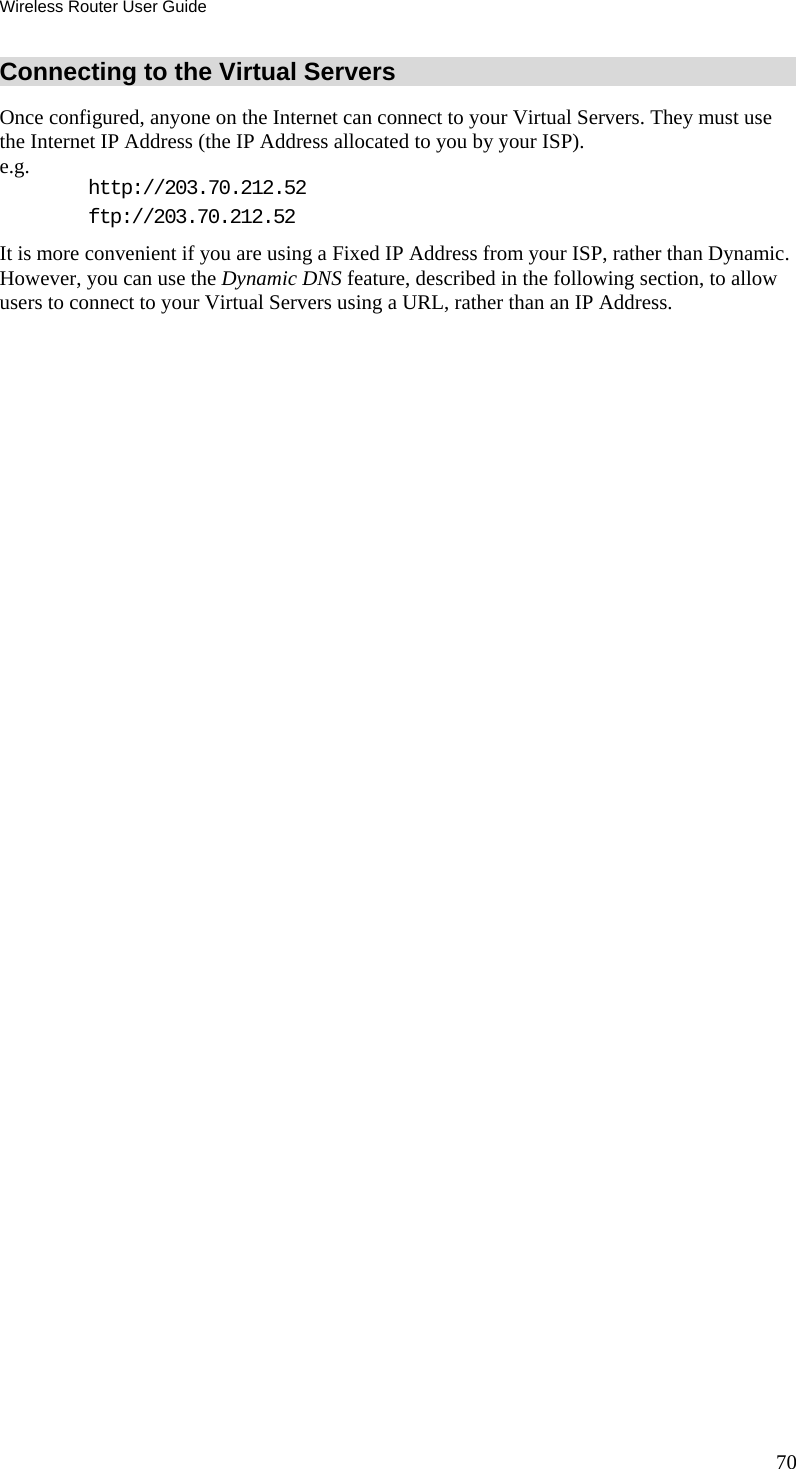 Wireless Router User Guide 70 Connecting to the Virtual Servers Once configured, anyone on the Internet can connect to your Virtual Servers. They must use the Internet IP Address (the IP Address allocated to you by your ISP).  e.g.  http://203.70.212.52 ftp://203.70.212.52 It is more convenient if you are using a Fixed IP Address from your ISP, rather than Dynamic.  However, you can use the Dynamic DNS feature, described in the following section, to allow users to connect to your Virtual Servers using a URL, rather than an IP Address. 