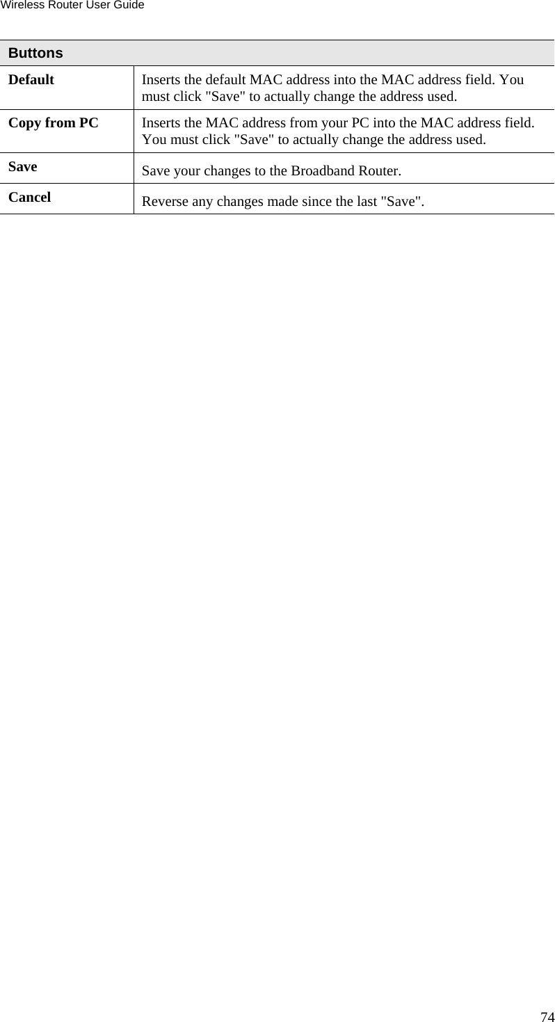 Wireless Router User Guide 74 Buttons Default  Inserts the default MAC address into the MAC address field. You must click &quot;Save&quot; to actually change the address used. Copy from PC  Inserts the MAC address from your PC into the MAC address field. You must click &quot;Save&quot; to actually change the address used. Save  Save your changes to the Broadband Router. Cancel  Reverse any changes made since the last &quot;Save&quot;.   