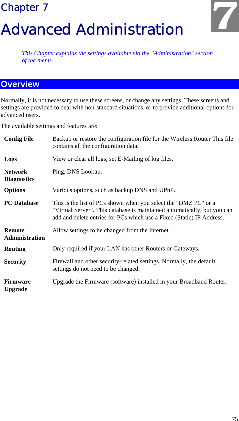  75 Chapter 7 Advanced Administration This Chapter explains the settings available via the &quot;Administration&quot; section of the menu. Overview Normally, it is not necessary to use these screens, or change any settings. These screens and settings are provided to deal with non-standard situations, or to provide additional options for advanced users. The available settings and features are: Config File  Backup or restore the configuration file for the Wireless Router This file contains all the configuration data. Logs  View or clear all logs, set E-Mailing of log files. Network Diagnostics  Ping, DNS Lookup. Options  Various options, such as backup DNS and UPnP. PC Database  This is the list of PCs shown when you select the &quot;DMZ PC&quot; or a &quot;Virtual Server&quot;. This database is maintained automatically, but you can add and delete entries for PCs which use a Fixed (Static) IP Address. Remote  Administration  Allow settings to be changed from the Internet. Routing  Only required if your LAN has other Routers or Gateways. Security  Firewall and other security-related settings. Normally, the default settings do not need to be changed. Firmware Upgrade  Upgrade the Firmware (software) installed in your Broadband Router.  7 