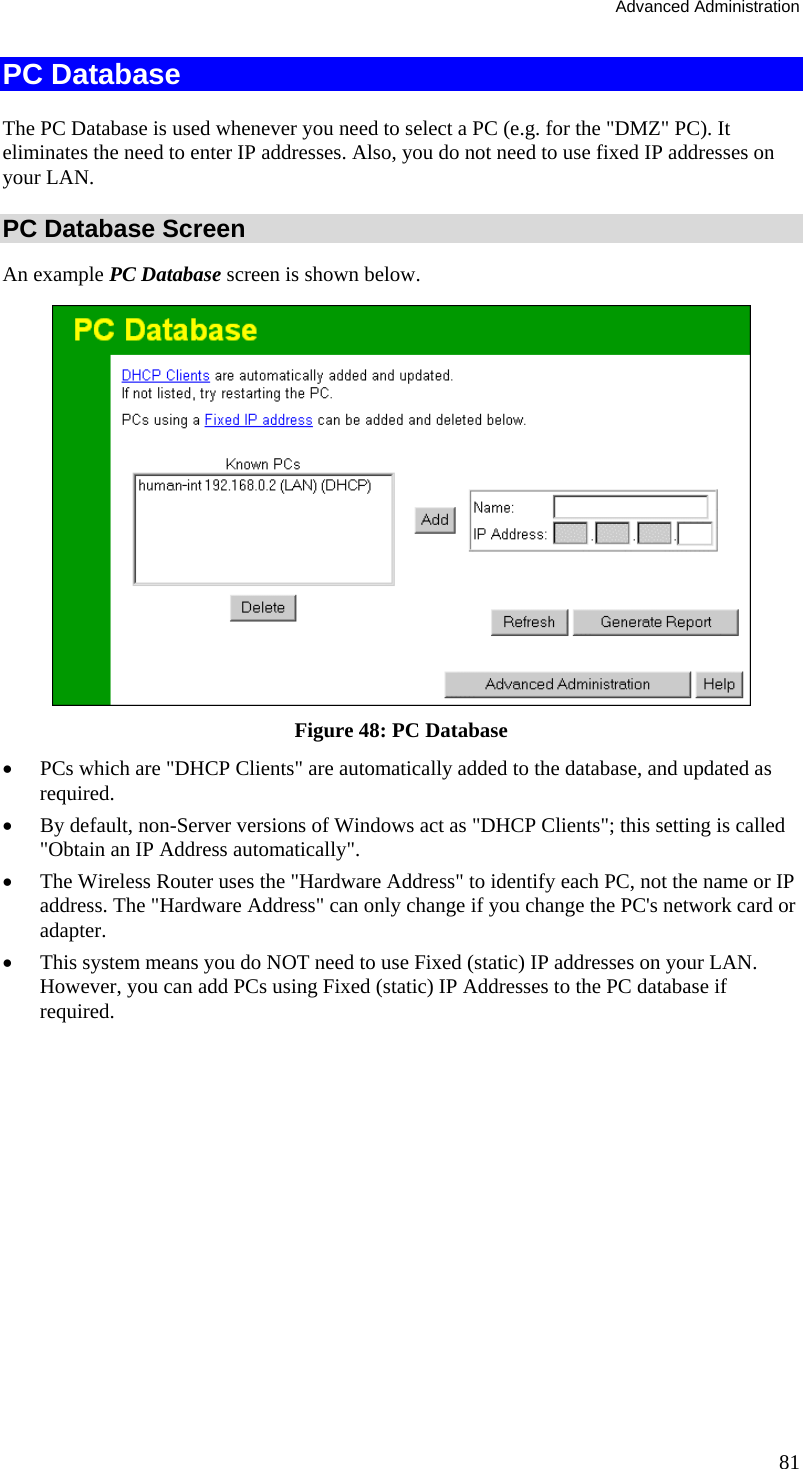 Advanced Administration 81 PC Database The PC Database is used whenever you need to select a PC (e.g. for the &quot;DMZ&quot; PC). It eliminates the need to enter IP addresses. Also, you do not need to use fixed IP addresses on your LAN. PC Database Screen An example PC Database screen is shown below.  Figure 48: PC Database  •  PCs which are &quot;DHCP Clients&quot; are automatically added to the database, and updated as required. •  By default, non-Server versions of Windows act as &quot;DHCP Clients&quot;; this setting is called &quot;Obtain an IP Address automatically&quot;. •  The Wireless Router uses the &quot;Hardware Address&quot; to identify each PC, not the name or IP address. The &quot;Hardware Address&quot; can only change if you change the PC&apos;s network card or adapter. •  This system means you do NOT need to use Fixed (static) IP addresses on your LAN. However, you can add PCs using Fixed (static) IP Addresses to the PC database if required. 