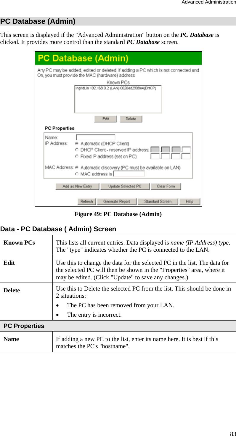 Advanced Administration 83 PC Database (Admin) This screen is displayed if the &quot;Advanced Administration&quot; button on the PC Database is clicked. It provides more control than the standard PC Database screen.  Figure 49: PC Database (Admin) Data - PC Database ( Admin) Screen Known PCs  This lists all current entries. Data displayed is name (IP Address) type. The &quot;type&quot; indicates whether the PC is connected to the LAN. Edit  Use this to change the data for the selected PC in the list. The data for the selected PC will then be shown in the &quot;Properties&quot; area, where it may be edited. (Click &quot;Update&quot; to save any changes.) Delete  Use this to Delete the selected PC from the list. This should be done in 2 situations:  •  The PC has been removed from your LAN.  •  The entry is incorrect.  PC Properties Name  If adding a new PC to the list, enter its name here. It is best if this matches the PC&apos;s &quot;hostname&quot;. 