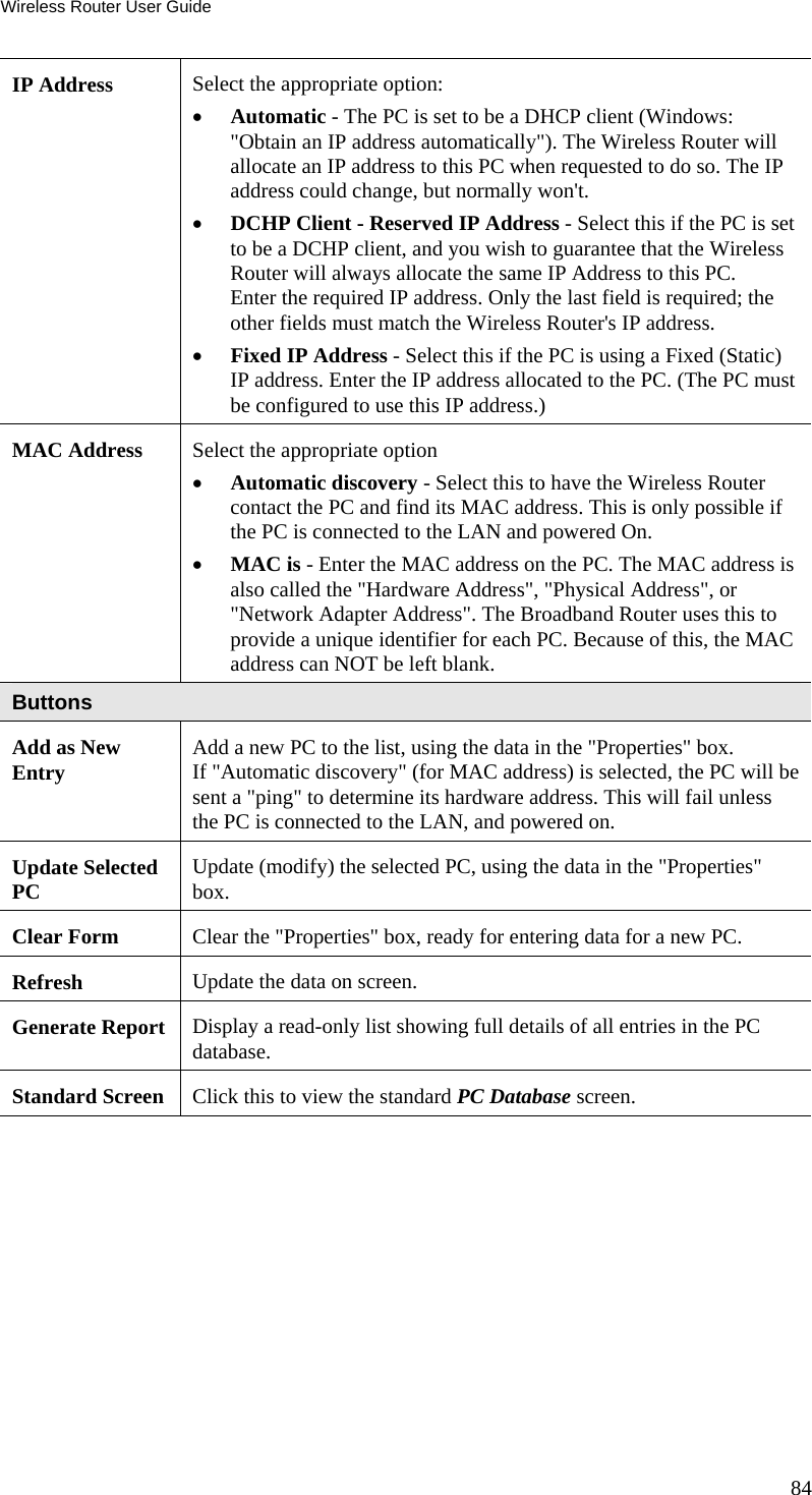 Wireless Router User Guide 84 IP Address  Select the appropriate option: •  Automatic - The PC is set to be a DHCP client (Windows: &quot;Obtain an IP address automatically&quot;). The Wireless Router will allocate an IP address to this PC when requested to do so. The IP address could change, but normally won&apos;t.  •  DCHP Client - Reserved IP Address - Select this if the PC is set to be a DCHP client, and you wish to guarantee that the Wireless Router will always allocate the same IP Address to this PC.  Enter the required IP address. Only the last field is required; the other fields must match the Wireless Router&apos;s IP address.  •  Fixed IP Address - Select this if the PC is using a Fixed (Static) IP address. Enter the IP address allocated to the PC. (The PC must be configured to use this IP address.) MAC Address  Select the appropriate option •  Automatic discovery - Select this to have the Wireless Router contact the PC and find its MAC address. This is only possible if the PC is connected to the LAN and powered On.  •  MAC is - Enter the MAC address on the PC. The MAC address is also called the &quot;Hardware Address&quot;, &quot;Physical Address&quot;, or &quot;Network Adapter Address&quot;. The Broadband Router uses this to provide a unique identifier for each PC. Because of this, the MAC address can NOT be left blank. Buttons Add as New Entry  Add a new PC to the list, using the data in the &quot;Properties&quot; box.  If &quot;Automatic discovery&quot; (for MAC address) is selected, the PC will be sent a &quot;ping&quot; to determine its hardware address. This will fail unless the PC is connected to the LAN, and powered on. Update Selected PC   Update (modify) the selected PC, using the data in the &quot;Properties&quot; box. Clear Form  Clear the &quot;Properties&quot; box, ready for entering data for a new PC. Refresh  Update the data on screen. Generate Report  Display a read-only list showing full details of all entries in the PC database. Standard Screen  Click this to view the standard PC Database screen.  