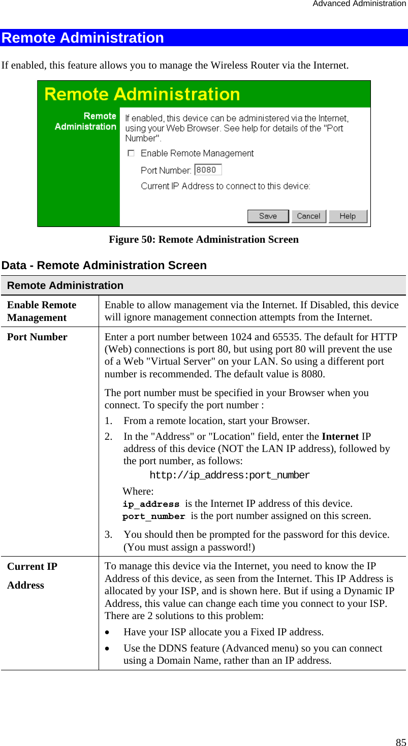 Advanced Administration 85 Remote Administration If enabled, this feature allows you to manage the Wireless Router via the Internet.   Figure 50: Remote Administration Screen Data - Remote Administration Screen Remote Administration Enable Remote Management Enable to allow management via the Internet. If Disabled, this device will ignore management connection attempts from the Internet. Port Number Enter a port number between 1024 and 65535. The default for HTTP (Web) connections is port 80, but using port 80 will prevent the use of a Web &quot;Virtual Server&quot; on your LAN. So using a different port number is recommended. The default value is 8080.  The port number must be specified in your Browser when you connect. To specify the port number :  1.  From a remote location, start your Browser.  2.  In the &quot;Address&quot; or &quot;Location&quot; field, enter the Internet IP address of this device (NOT the LAN IP address), followed by the port number, as follows:  http://ip_address:port_number Where: Tip_addressT  is the Internet IP address of this device.  Tport_numberT  is the port number assigned on this screen.  3.  You should then be prompted for the password for this device. (You must assign a password!)  Current IP  Address To manage this device via the Internet, you need to know the IP Address of this device, as seen from the Internet. This IP Address is allocated by your ISP, and is shown here. But if using a Dynamic IP Address, this value can change each time you connect to your ISP. There are 2 solutions to this problem:  •  Have your ISP allocate you a Fixed IP address.  •  Use the DDNS feature (Advanced menu) so you can connect using a Domain Name, rather than an IP address.   